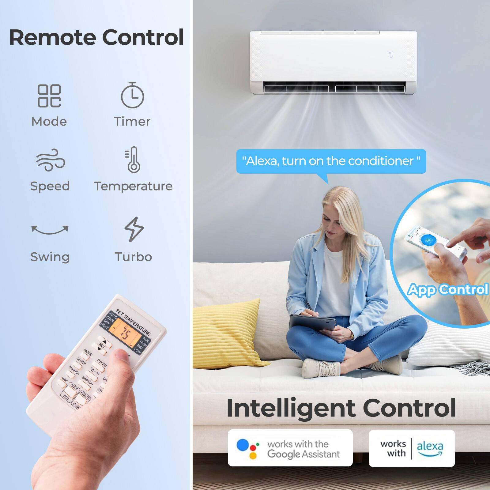 Remote Control  
Mode Timer  
Speed Temperature Swing Turbo  

"Alexa, turn on the conditioner"  

App Control  
Intelligent Control  
works with the Google Assistant  
works with Alexa