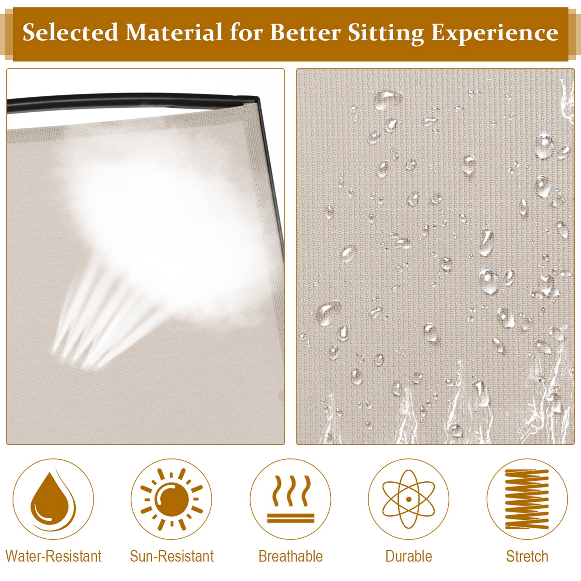 Selected Material for Better Sitting Experience

- Water-Resistant
- Sun-Resistant
- Breathable
- Durable
- Stretch