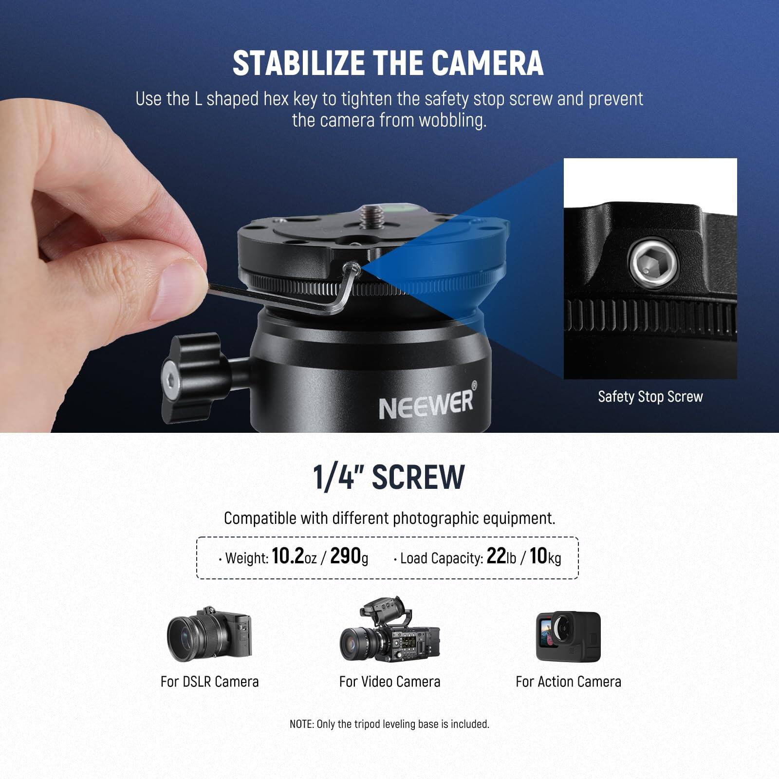 STABILIZE THE CAMERA

Use the L shaped hex key to tighten the safety stop screw and prevent the camera from wobbling.

NEEWER Safety Stop Screw 1/4" SCREW

Compatible with different photographic equipment.

- Weight: 10.2oz / 290g
- Load Capacity: 22lb / 10kg

For DSLR Camera
For Video Camera
For Action Camera

NOTE: Only the tripod leveling base is included.
