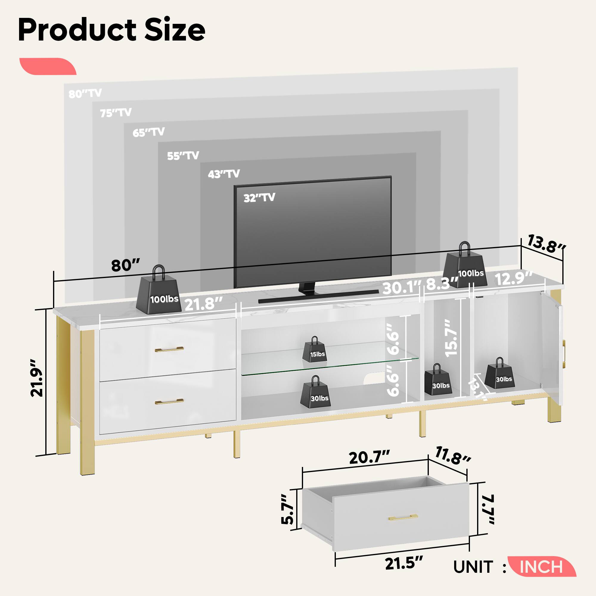 Product Size

80" TV
75" TV
65" TV
55" TV
43" TV
32" TV

80"
21.9"
21.8"
13.8"
12.9"
30.1"
8.3"
6.6"
15.7"
6.6"
21.5"
20.7"
11.8"
5.7"

100lbs
30lbs
30lbs

UNIT: INCH