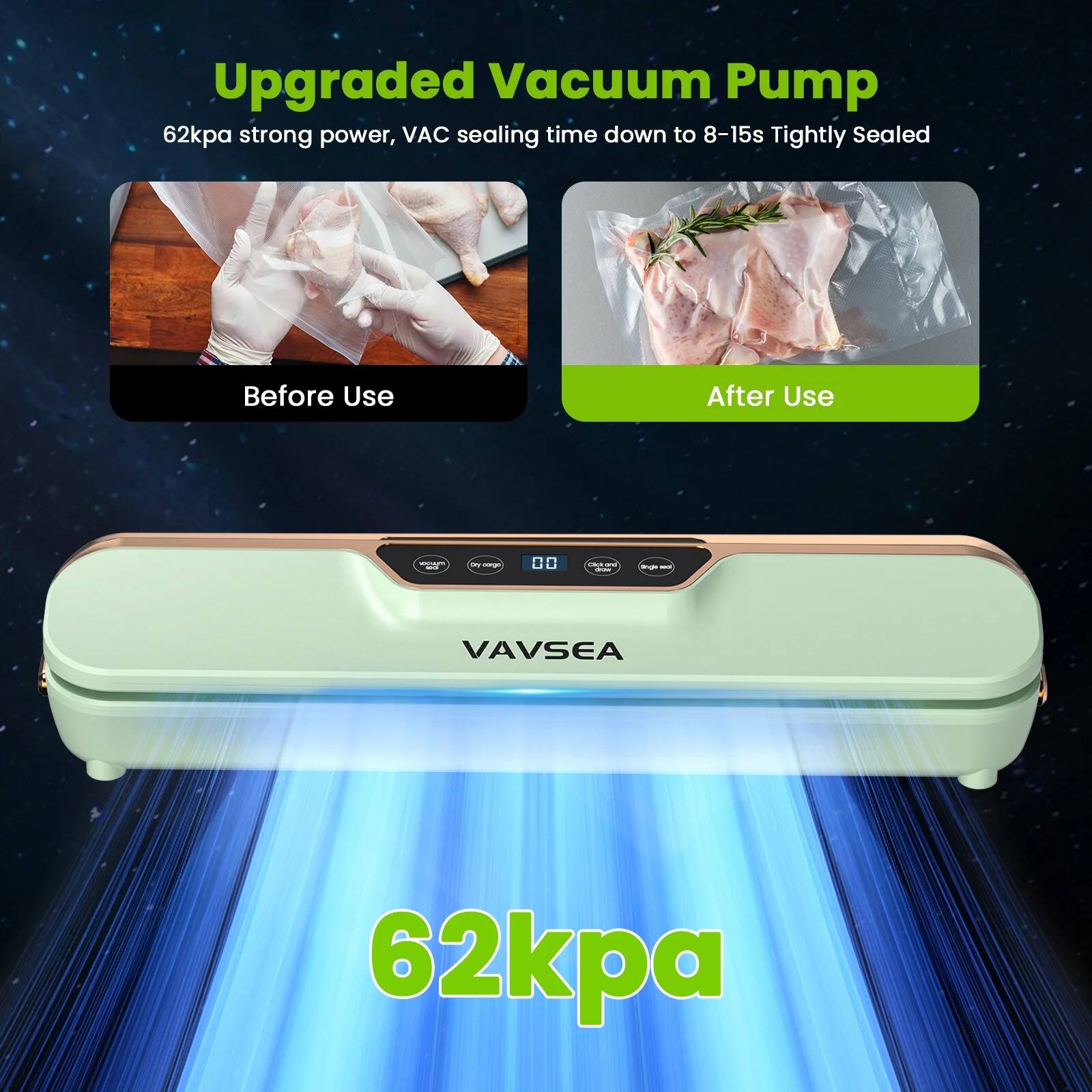 Upgraded Vacuum Pump  
62kpa strong power, VAC sealing time down to 8-15s  
Tightly Sealed  

Before Use  
After Use  

VAVSEA  

62kpa