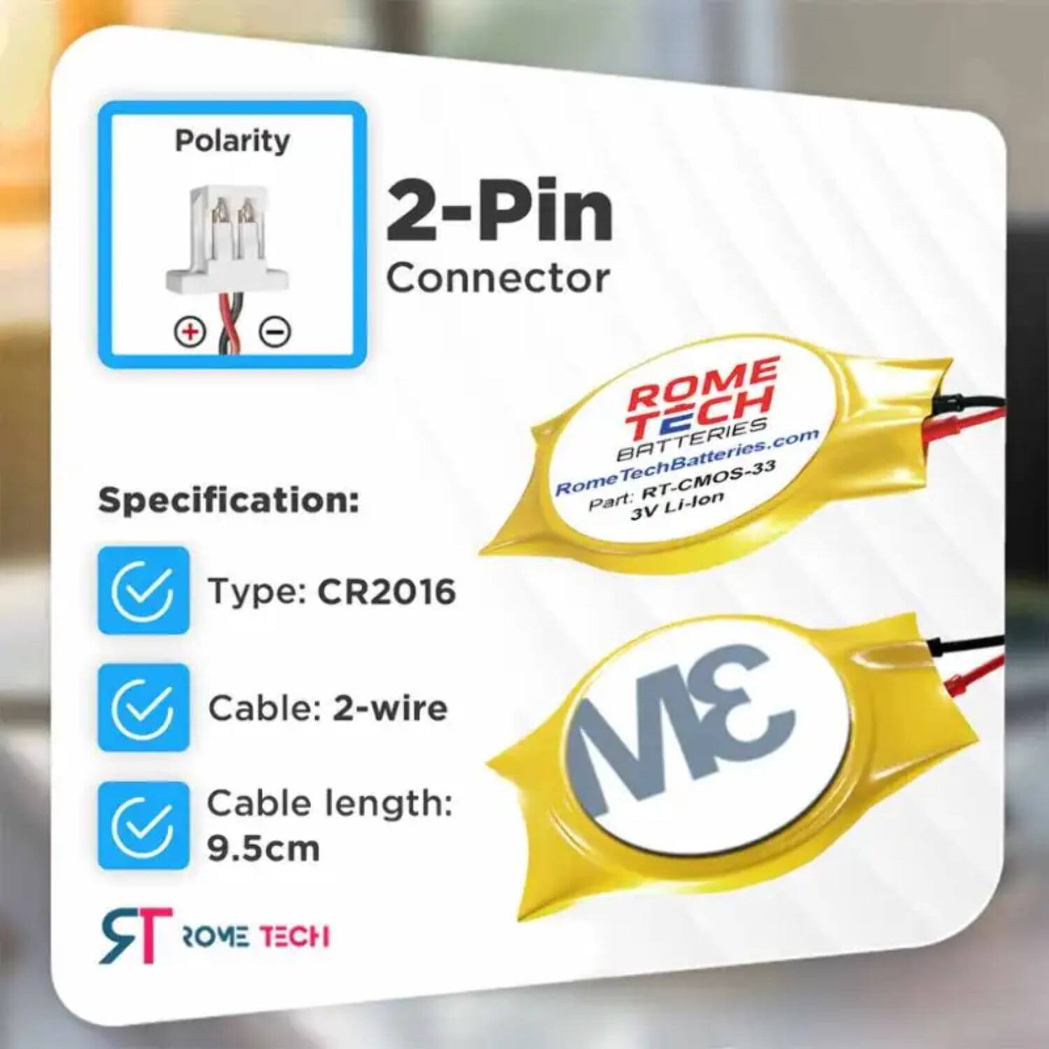 Polarity 2-Pin Connector + -  
ROME TECH  
RomeTechBatteries.com  

BATTERIES  
Specification:  
Part: RT-CMOS-33  
Type: CR2016  
Cable: 2-wire  
Cable length: 9.5cm  

ROME TECH