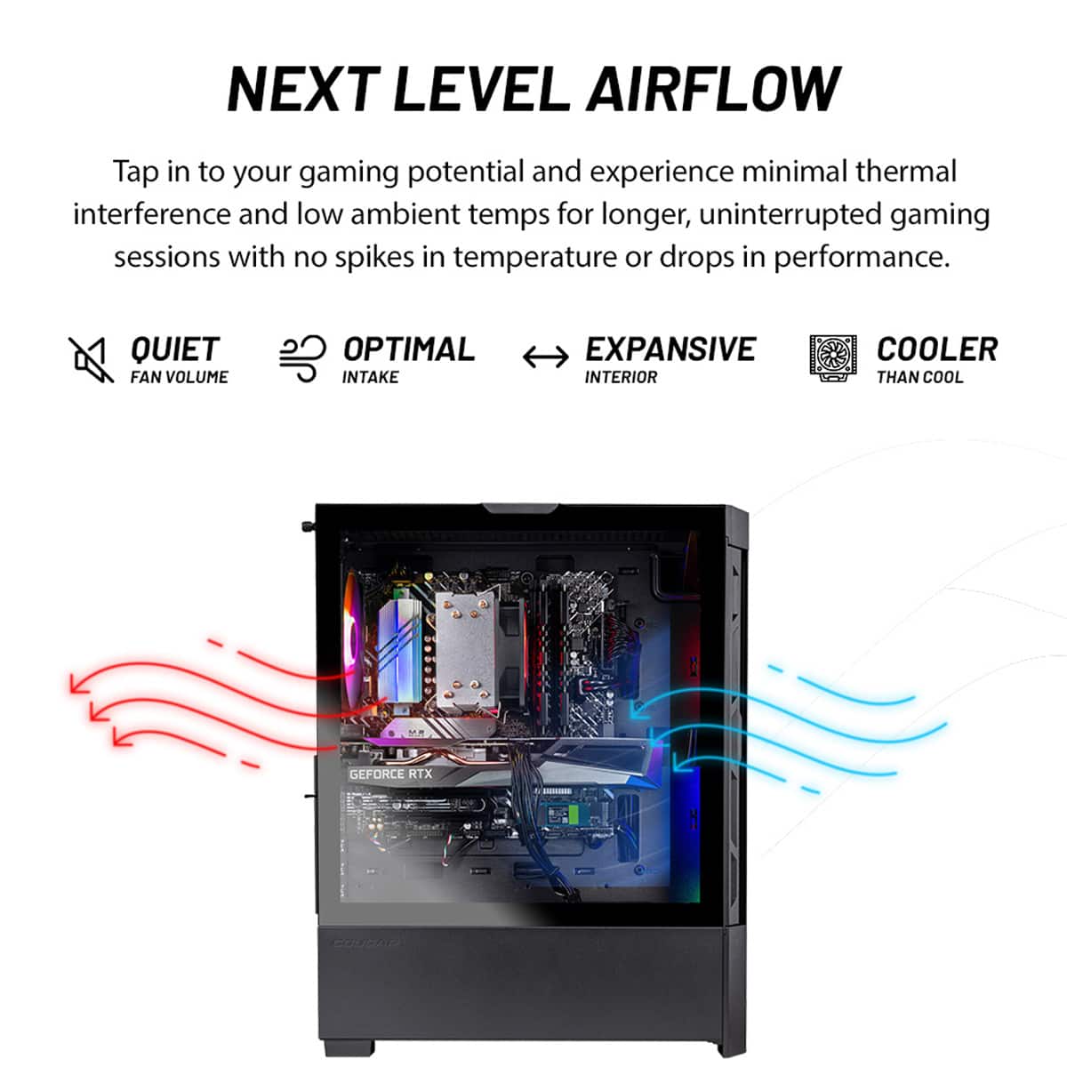 Next Level Airflow: Tap into your gaming potential and experience minimal thermal interference and low ambient temps for longer, uninterrupted gaming sessions with no spikes in temperature or drops in performance.
Quiet Fan Volume: Optimal Intake: Expansive Interior: Cooler Than Cool: GeForce RTX Coudar.