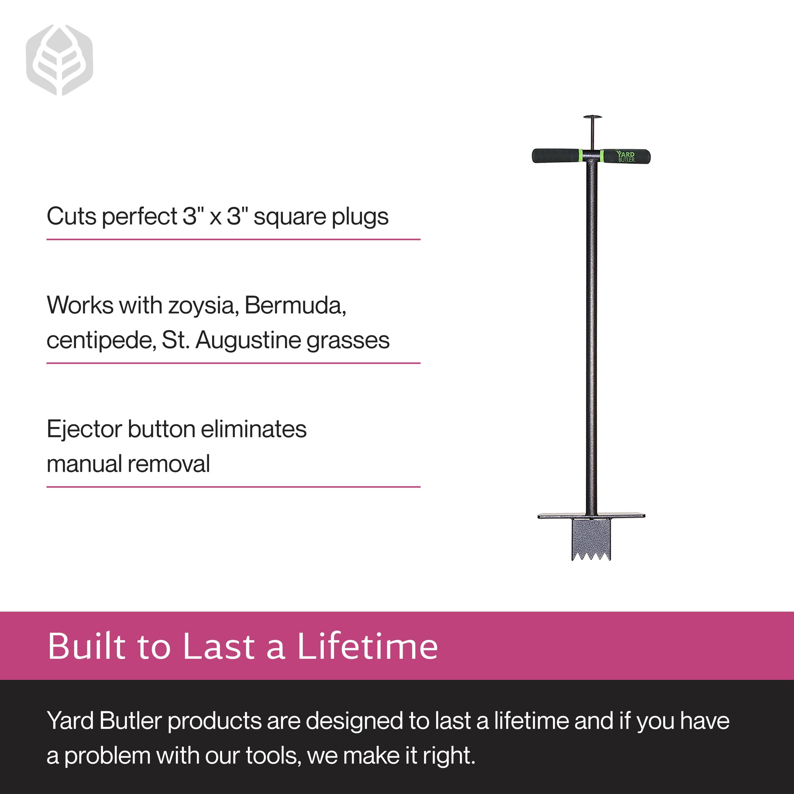 Cuts perfect 3" x 3" square plugs  
Works with zoysia, Bermuda, centipede, St. Augustine grasses  
Ejector button eliminates manual removal  

Built to Last a Lifetime  
Yard Butler products are designed to last a lifetime and if you have a problem with our tools, we make it right.