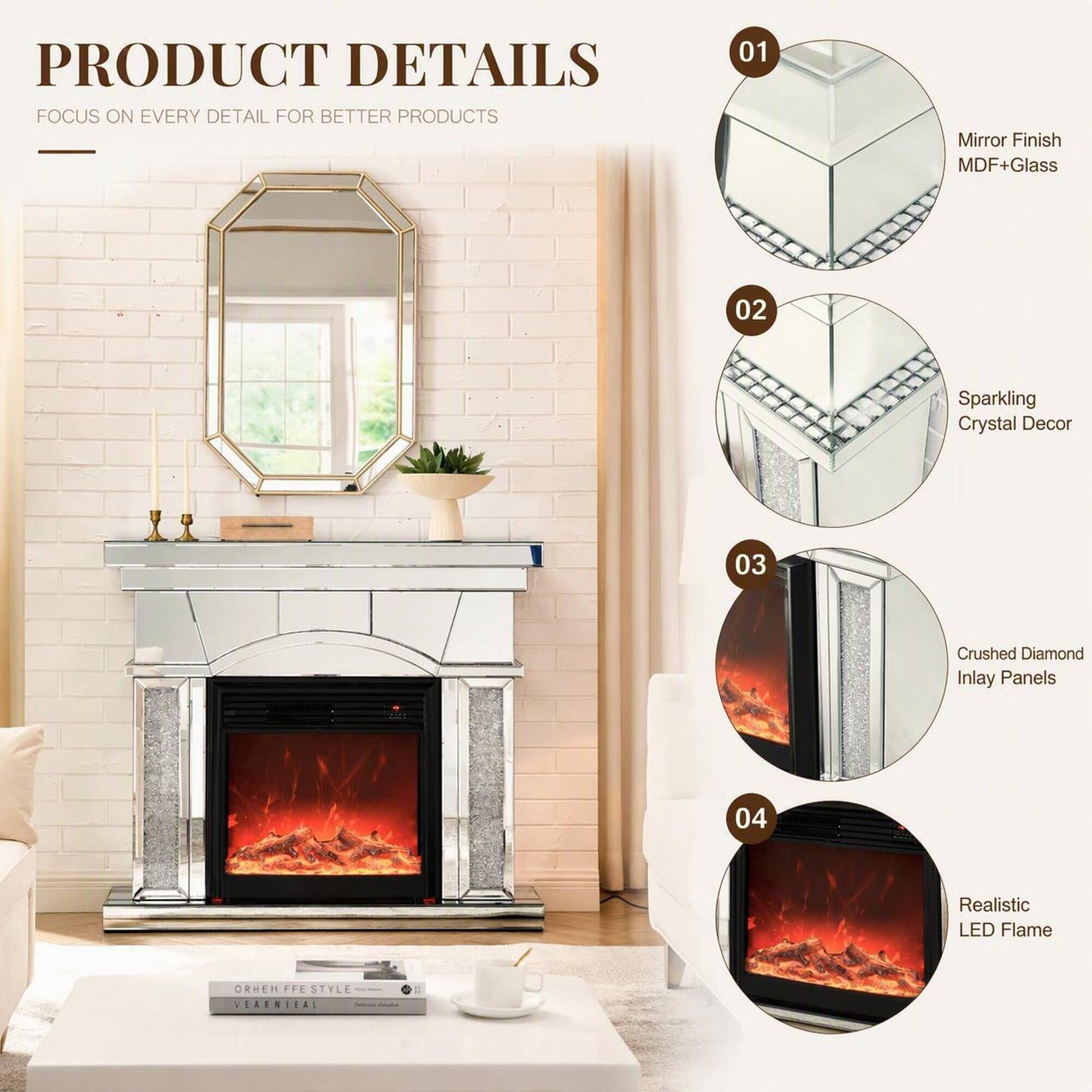 PRODUCT DETAILS  
FOCUS ON EVERY DETAIL FOR BETTER PRODUCTS

01  
Mirror Finish MDF+Glass

02  
Sparkling Crystal Decor

03  
Crushed Diamond Inlay Panels

04  
Realistic LED Flame