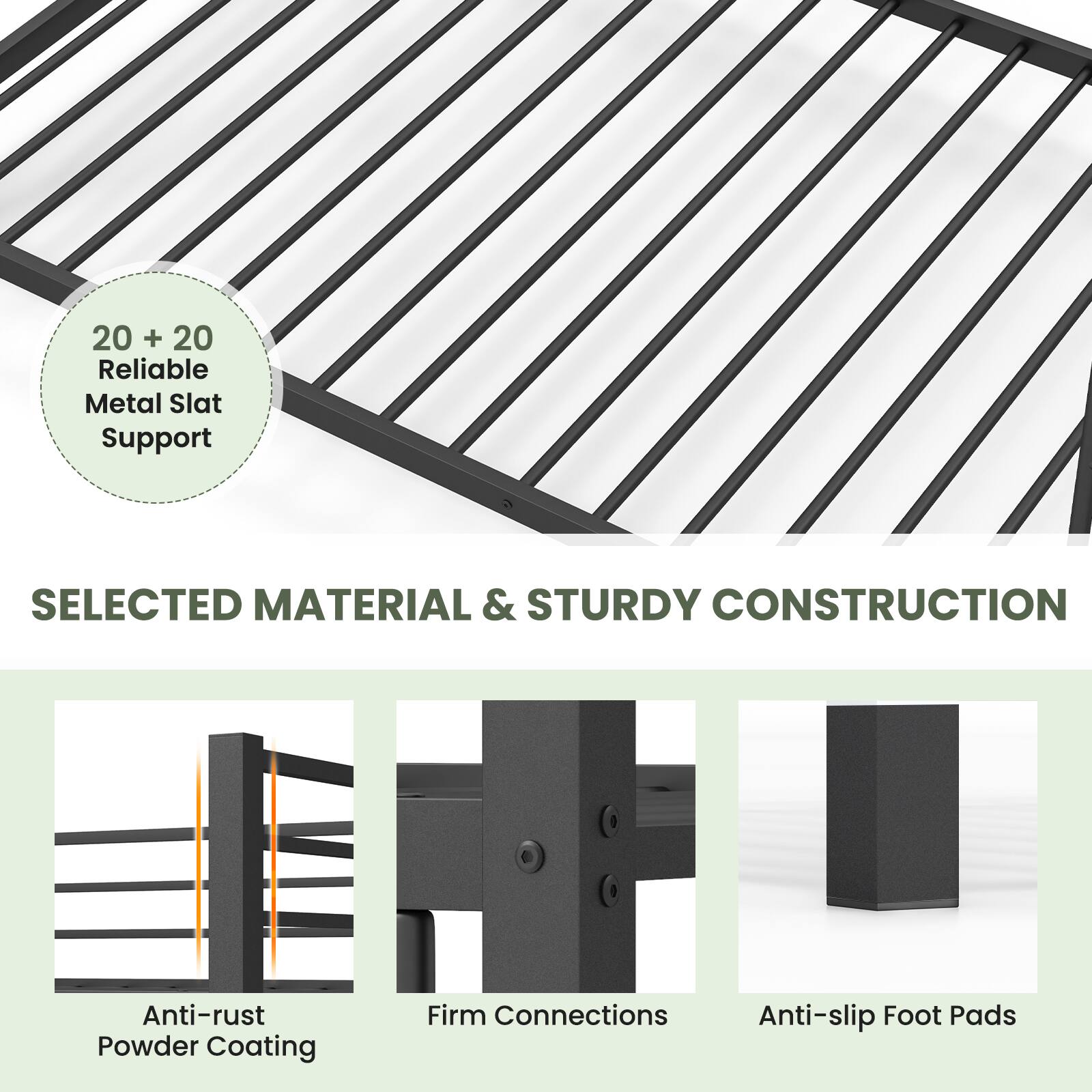 20 + 20 Reliable Metal Slat Support

SELECTED MATERIAL & STURDY CONSTRUCTION

- Anti-rust Powder Coating
- Firm Connections
- Anti-slip Foot Pads