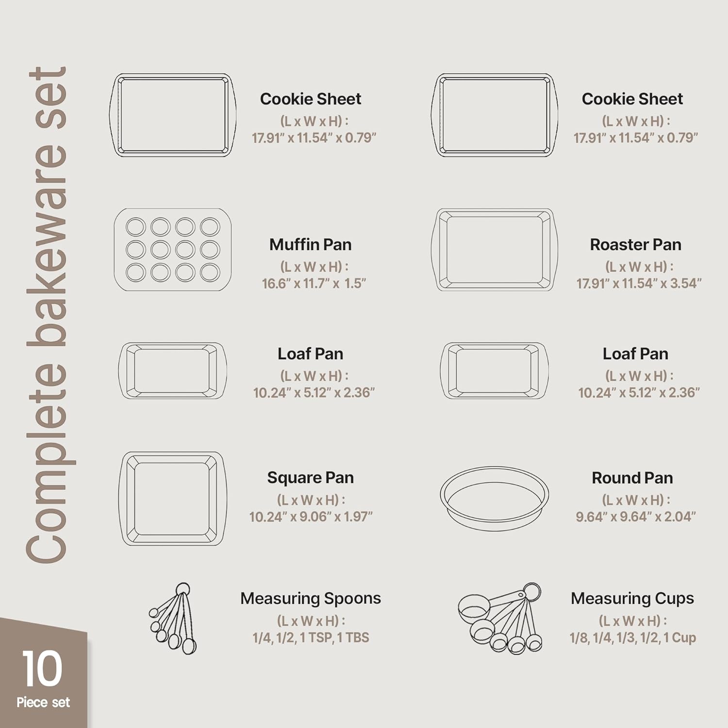 Complete bakeware set

- Cookie Sheet (L x W x H): 17.91" x 11.54" x 0.79"
- Muffin Pan (L x W x H): 16.6" x 11.7" x 1.5"
- Loaf Pan (L x W x H): 10.24" x 5.12" x 2.36"
- Square Pan (L x W x H): 10.24" x 9.06" x 1.97"
- Measuring Spoons (L x W x H): 1/4, 1/2, 1 TSP, 1 TBS
- Roaster Pan (L x W x H): 17.91" x 11.54" x 3.54"
- Loaf Pan (L x W x H): 10.24" x 5.12" x 2.36"
- Round Pan (L x W x H): 9.64" x 9.64" x 2.04"
- Measuring Cups (L x W x H): 1/8, 1/4, 1/3, 1/2, 1 Cup