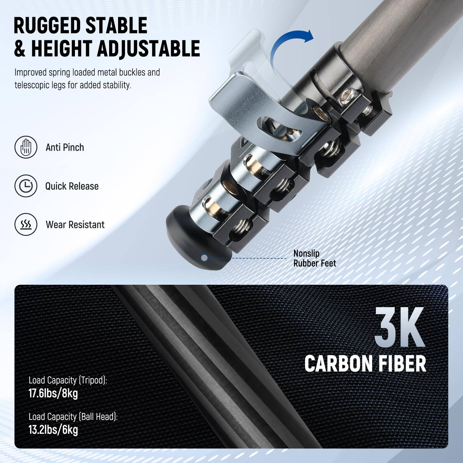 RUGGED STABLE & HEIGHT ADJUSTABLE  
Improved spring loaded metal buckles and telescopic legs for added stability.  

- Anti Pinch  
- Quick Release  
- Wear Resistant  
- Nonslip Rubber Feet  

3K CARBON FIBER  

Load Capacity (Tripod): 17.6lbs/8kg  
Load Capacity (Ball Head): 13.2lbs/6kg