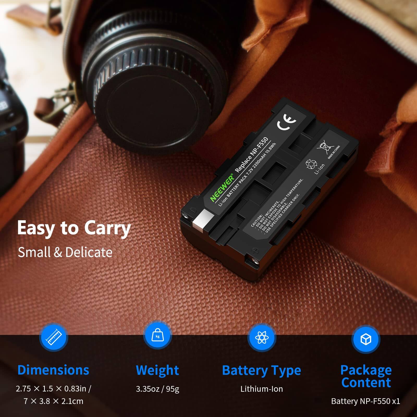Easy to Carry  
Small & Delicate  

CE-F550 15.8Wh | NP-F550  
Replace 2200mAh Li-ion 2V  
NEEWER TERY TEMPERATURE BATT ONLY  

Dimensions: 2.75 x 1.5 x 0.83in / 7 x 3.8 x 2.1cm  
Weight: 3.35oz / 95g  
Battery Type: Lithium-ion  
Package Content: Battery NP-F550 x1