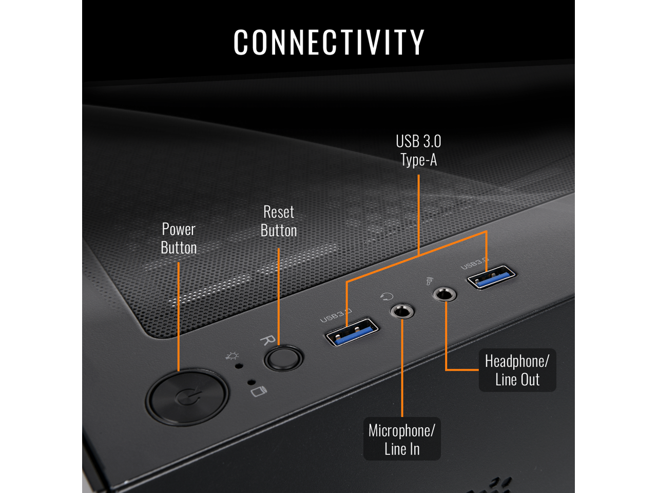 CONNECTIVITY  
USB 3.0 - Power Button Reset Button  
USB: Microphone/ Line In Headphone/ Line Out