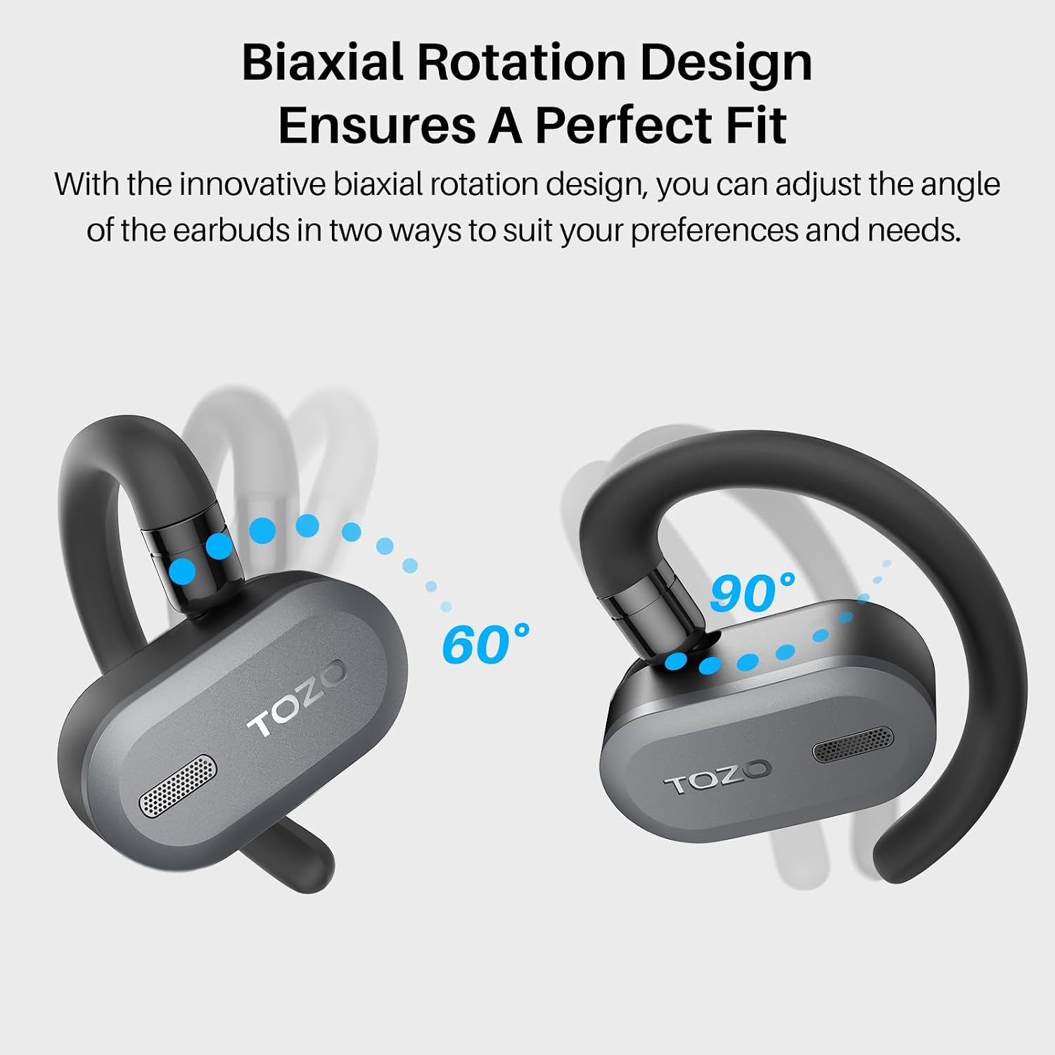 Biaxial Rotation Design Ensures A Perfect Fit

With the innovative biaxial rotation design, you can adjust the angle of the earbuds in two ways to suit your preferences and needs.

TOZO

60°

90°