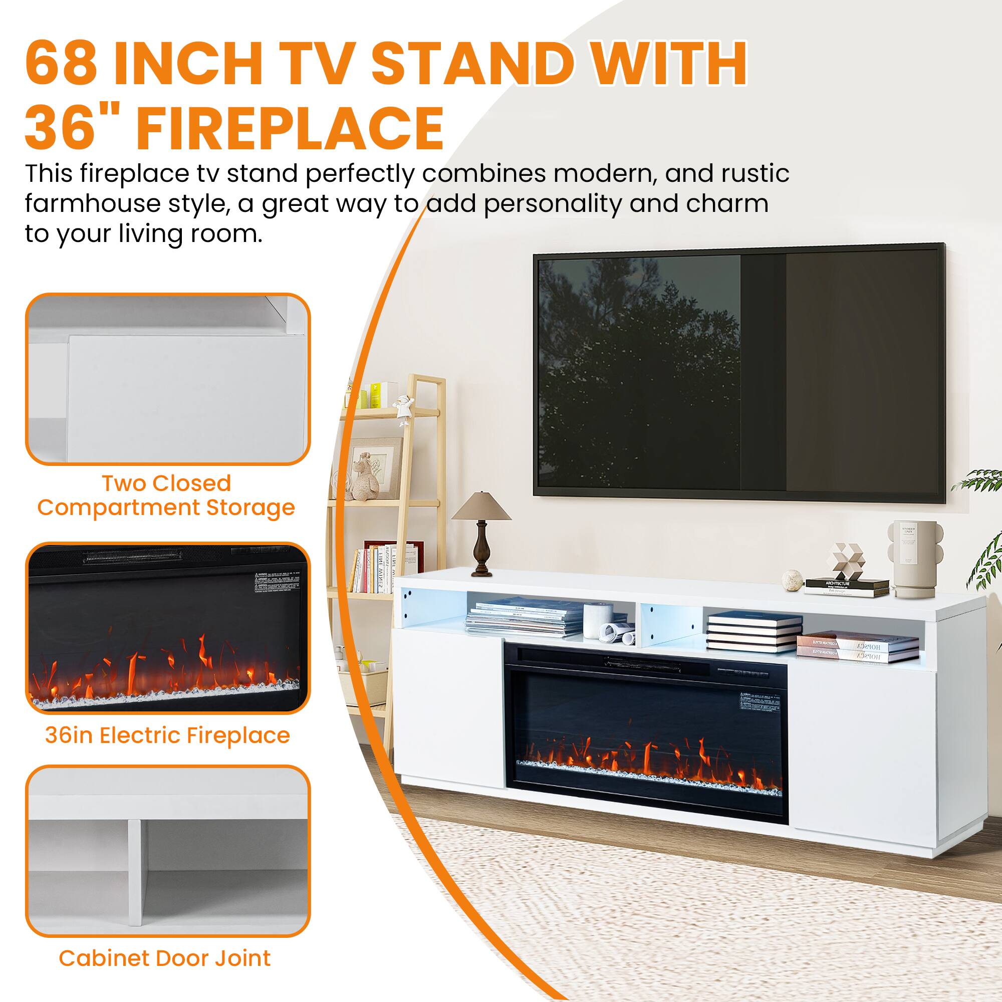 68 INCH TV STAND WITH 36" FIREPLACE

This fireplace tv stand perfectly combines modern, and rustic farmhouse style, a great way to add personality and charm to your living room.

- Two Closed Compartment Storage
- 36in Electric Fireplace
- Cabinet Door Joint