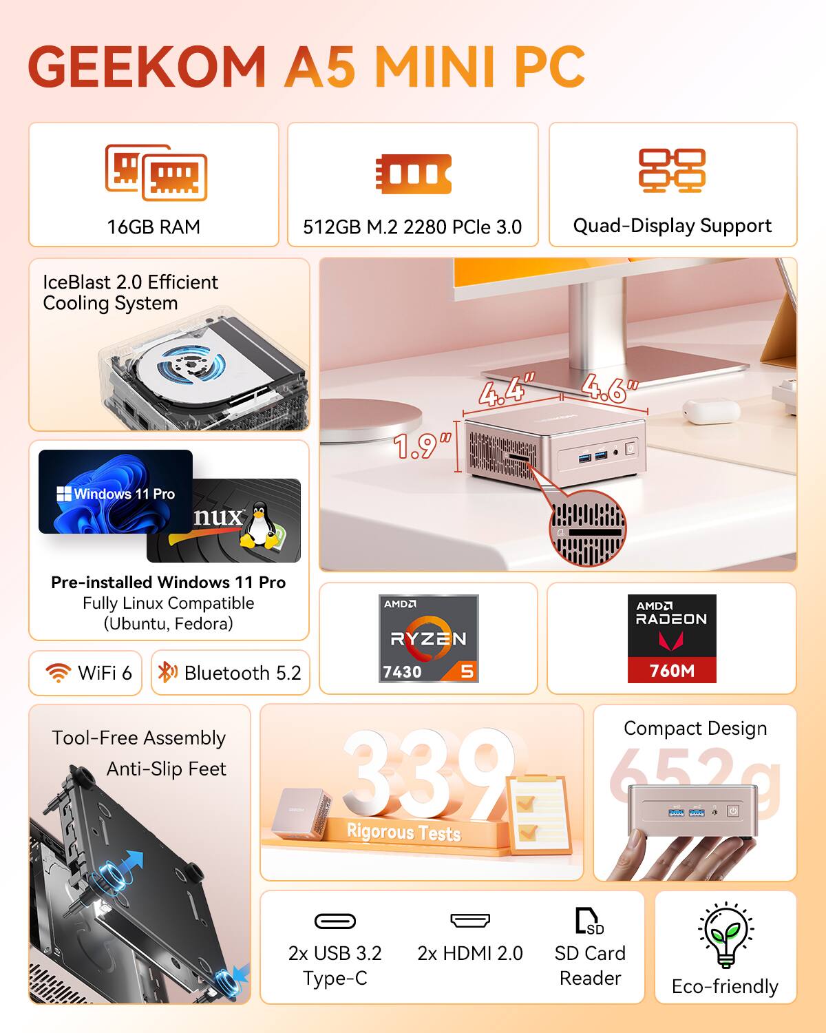 GEEKOM A5 MINI PC  
16GB RAM  
512GB M.2 2280 PCIe 3.0  
Quad-Display Support  
IceBlast 2.0 Efficient Cooling System  
4.4" x 4.6" x 1.9"  
Windows 11 Pro nux Pre-installed  
Windows 11 Pro Fully Linux Compatible (Ubuntu, Fedora)  
AMD Ryzen 7 4300  
AMD Radeon 760M  
WiFi 6  
Bluetooth 5.2  
Tool-Free Assembly  
Compact Design  
Anti-Slip Feet  
2x USB 3.2 Type-C  
2x HDMI 2.0  
SD Card Reader  
Eco-friendly  
339  
652g