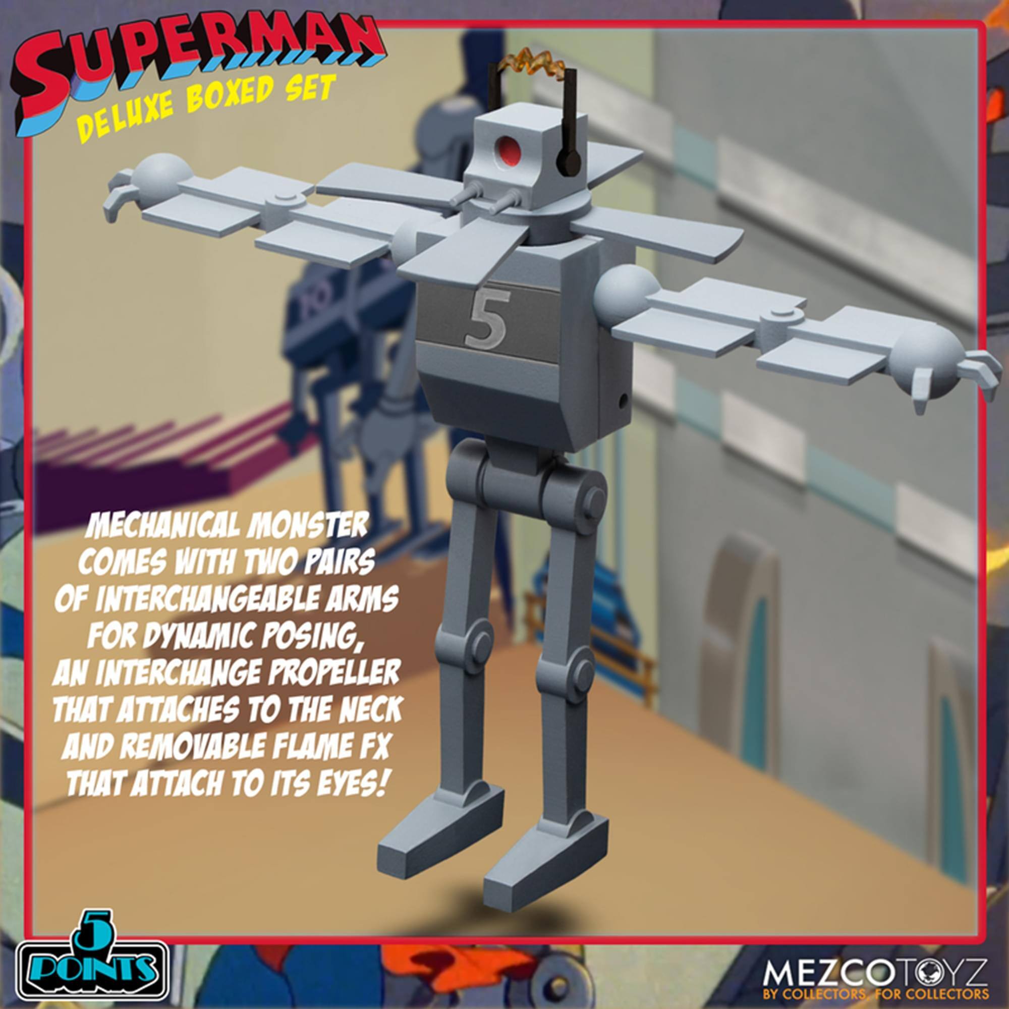 **Superman Deluxe Boxed Set**

**Mechanical Monster**  
- Comes with two pairs of interchangeable arms for dynamic posing.  
- An interchangeable propeller that attaches to the neck.  
- Removable flame FX that attach to its eyes!  

**Points**  
**MezcoToyz**  
By collectors, for collectors