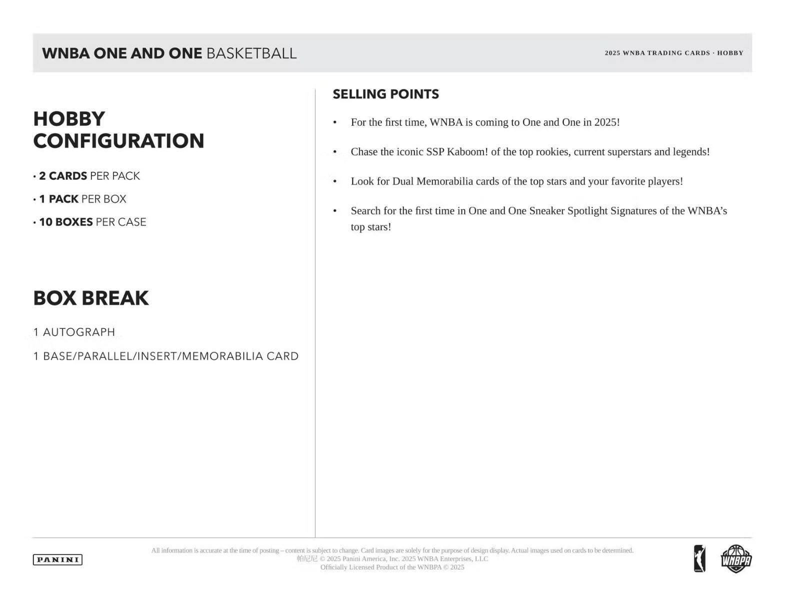 WNBA ONE AND ONE BASKETBALL

2025 WNBA TRADING CARDS • HOBBY

**HOBBY CONFIGURATION**
- 2 CARDS PER PACK
- 1 PACK PER BOX
- 10 BOXES PER CASE

**BOX BREAK**
- 1 AUTOGRAPH
- 1 BASE/PARALLEL/INSERT/MEMORABILIA CARD

**SELLING POINTS**
- For the first time, WNBA is coming to One and One in 2025!
- Chase the iconic SSP Kaboom! of the top rookies, current superstars and legends!
- Look for Dual Memorabilia cards of the top stars and your favorite players!
- Search for the first time in One and One Sneaker Spotlight Signatures of the WNBA's top stars!

All information is accurate at the time of posting. Content is subject to change. Card images are solely for the purpose of design display. Actual images used on cards to be determined.

© 2025 Panini America, Inc. 2025 WNBA Enterprises, LLC. Officially Licensed Product of the WNBA. © 2025 WNBA

PANINI