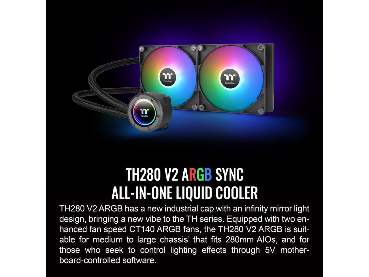 **TH280 V2 RGB SYNC ALL-IN-ONE LIQUID COOLER**

TH280 V2 RGB has a new industrial cap with an infinity mirror light design, bringing a new vibe to the TH series. Equipped with two enhanced fan speed CT140 RGB fans, the TH280 V2 RGB is suitable for medium to large chassis that fits 280mm AIOs, and for those who seek to control lighting effects through 5V motherboard-controlled software.