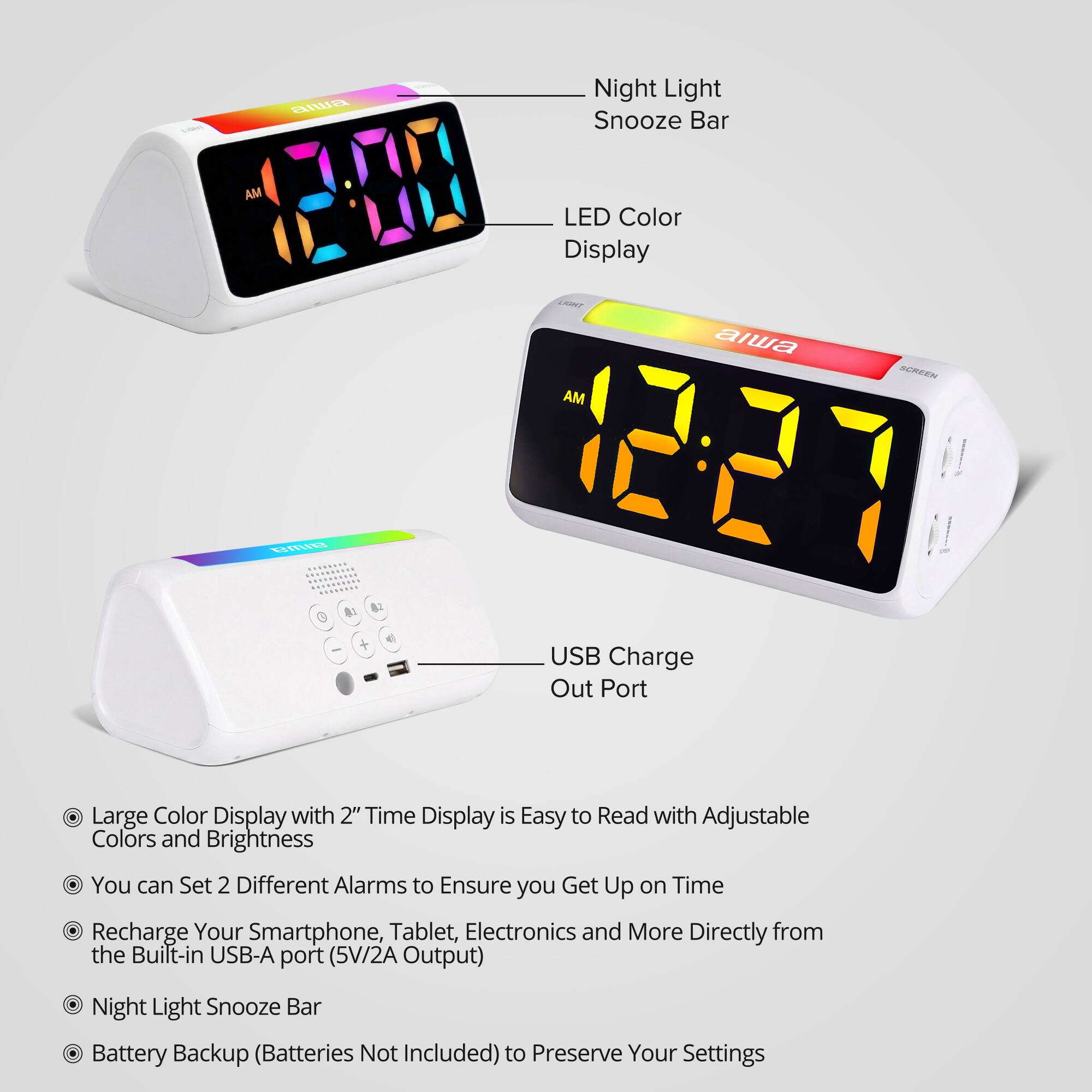 Vitamin
aiwa
Night Light Snooze Bar
AM
LED Color Display
LIGHT AM
aiwa
SCREEN
alwa
0
USB Charge Out Port
Large Color Display with 2" Time Display is Easy to Read with Adjustable Colors and Brightness You can Set 2 Different Alarms to Ensure you Get Up on Time Recharge Your Smartphone, Tablet, Electronics and More Directly from the Built-in USB-A port (5V/2A Output)
Night Light Snooze Bar Battery Backup (Batteries Not Included) to Preserve Your Settings