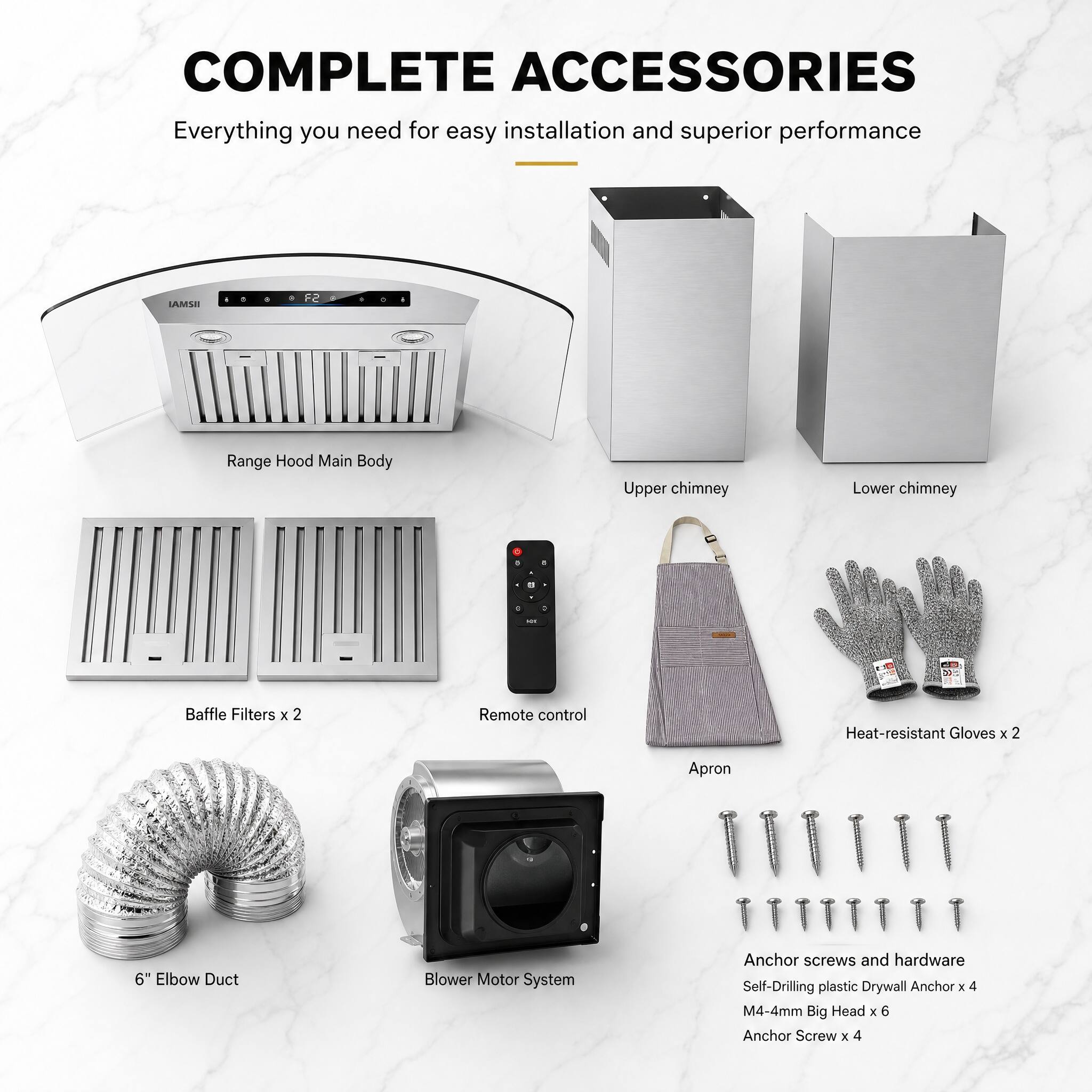 COMPLETE ACCESSORIES  
Everything you need for easy installation and superior performance  

LAMSE F2 Range Hood  
- Main Body  
- Upper chimney  
- Lower chimney  

- Baffle Filters x 2  
- Remote control  
- Heat-resistant Gloves x 2  
- Apron  
- 6" Elbow Duct  
- Blower Motor System  
- Anchor screws and hardware  
  - Self-Drilling plastic Drywall Anchor x 4  
  - M4-4mm Big Head x 6  
  - Anchor Screw x 4