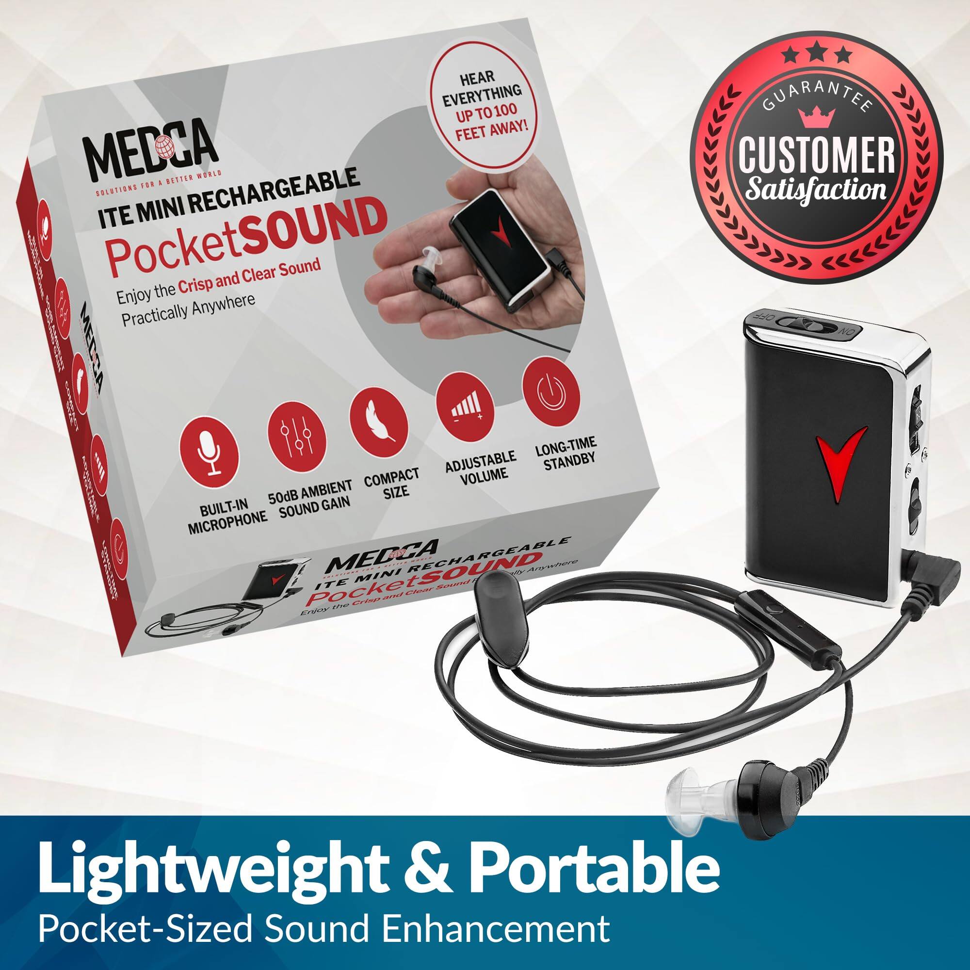 Sure, here is the corrected and grouped text from the image:

---

**MEDCA**  
SOLUTIONS FOR A BETTER WORLD

**ITE MINI RECHARGEABLE**  
**PocketSOUND**  
Enjoy the Crisp and Clear Sound  
Practically Anywhere

- HEAR EVERYTHING UP TO 100 FEET AWAY!
- BUILT-IN MICROPHONE
- 50dB AMBIENT SOUND GAIN
- COMPACT SIZE
- ADJUSTABLE VOLUME
- LONG-TIME STANDBY

**GUARANTEE**  
**CUSTOMER Satisfaction**

**Lightweight & Portable**  
Pocket-Sized Sound Enhancement

---

This text is organized to reflect the key features and benefits of the product as presented in the image.