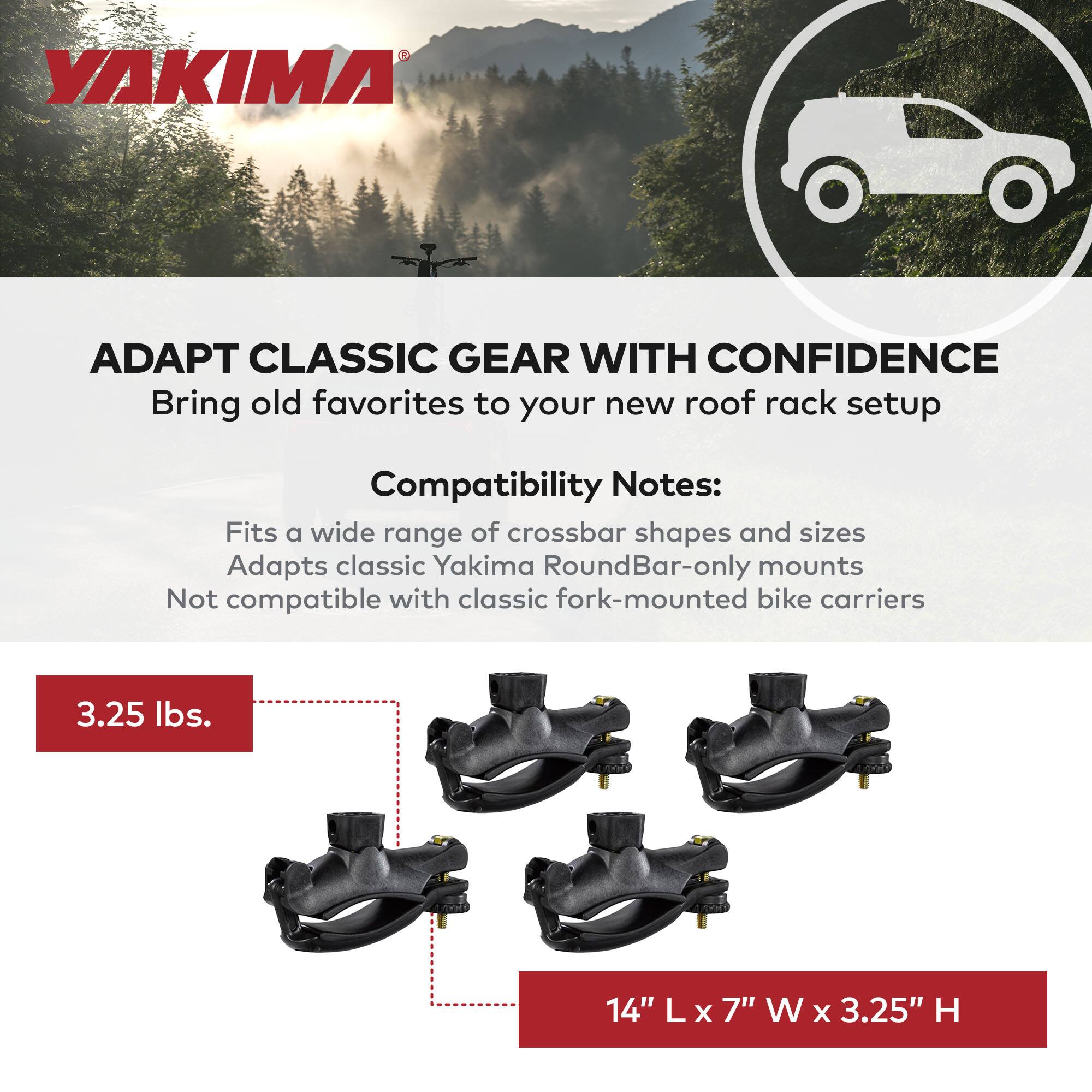 **YAKIMA**

**ADAPT CLASSIC GEAR WITH CONFIDENCE**

Bring old favorites to your new roof rack setup

**Compatibility Notes:**
- Fits a wide range of crossbar shapes and sizes
- Adapts classic Yakima RoundBar-only mounts
- Not compatible with classic fork-mounted bike carriers

**3.25 lbs.**

**14" L x 7" W x 3.25" H**
