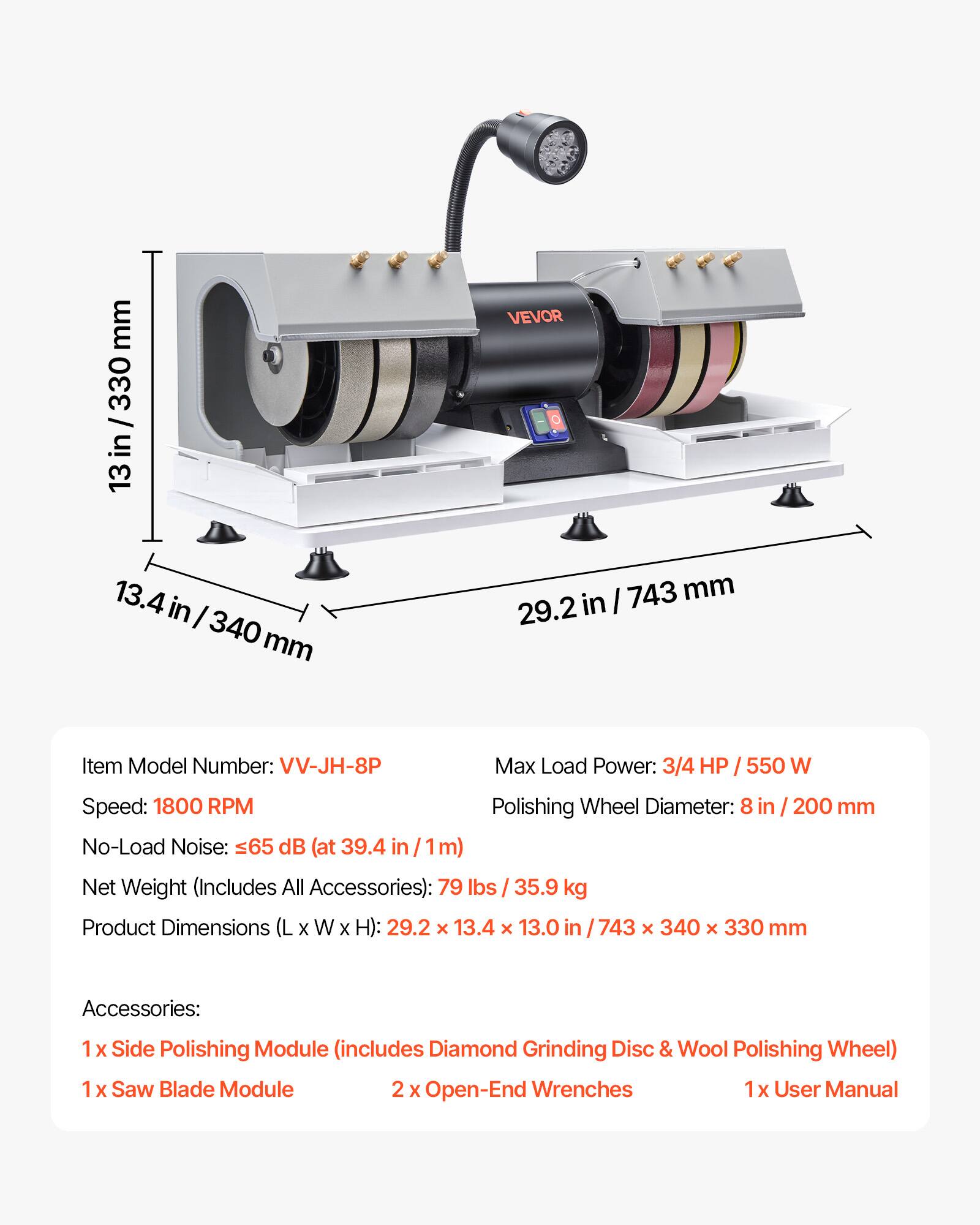 mm 330 / 13  
VEVOR  
13.4 340  
743 mm 29.2 in  
Item Model Number: VV-JH-8P  
Max Load Power: 3/4 HP / 550 W  
Speed: 1800 RPM  
Polishing Wheel Diameter: 8 in 200 mm  
No-Load Noise: 65 dB (at 39.4 in /1m)  
Net Weight (Includes All Accessories): 79 lbs 35.9 kg  
Product Dimensions (L X W X H): 29.2 X 13.4 X 13.0 743 X 340 X 330 mm  
Accessories:  
1 X Side Polishing Module (includes Diamond Grinding Disc & Wool Polishing Wheel)  
1 X Saw Blade Module  
2 X Open-End Wrenches  
1x User Manual