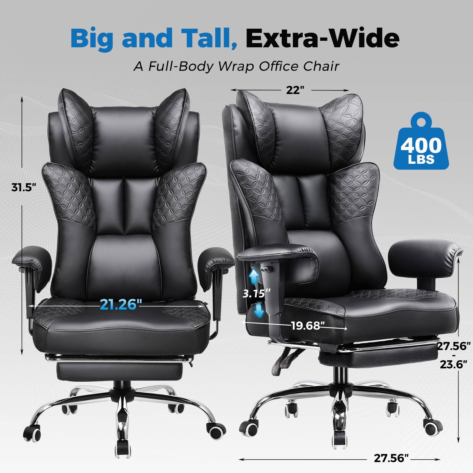 Big and Tall, Extra-Wide  
A Full-Body Wrap Office Chair  

- 22"  
- 31.5"  
- 21.26"  
- 3.15"  
- 19.68"  
- 27.56"  
- 23.6"  
- 27.56"  
- 400 LBS