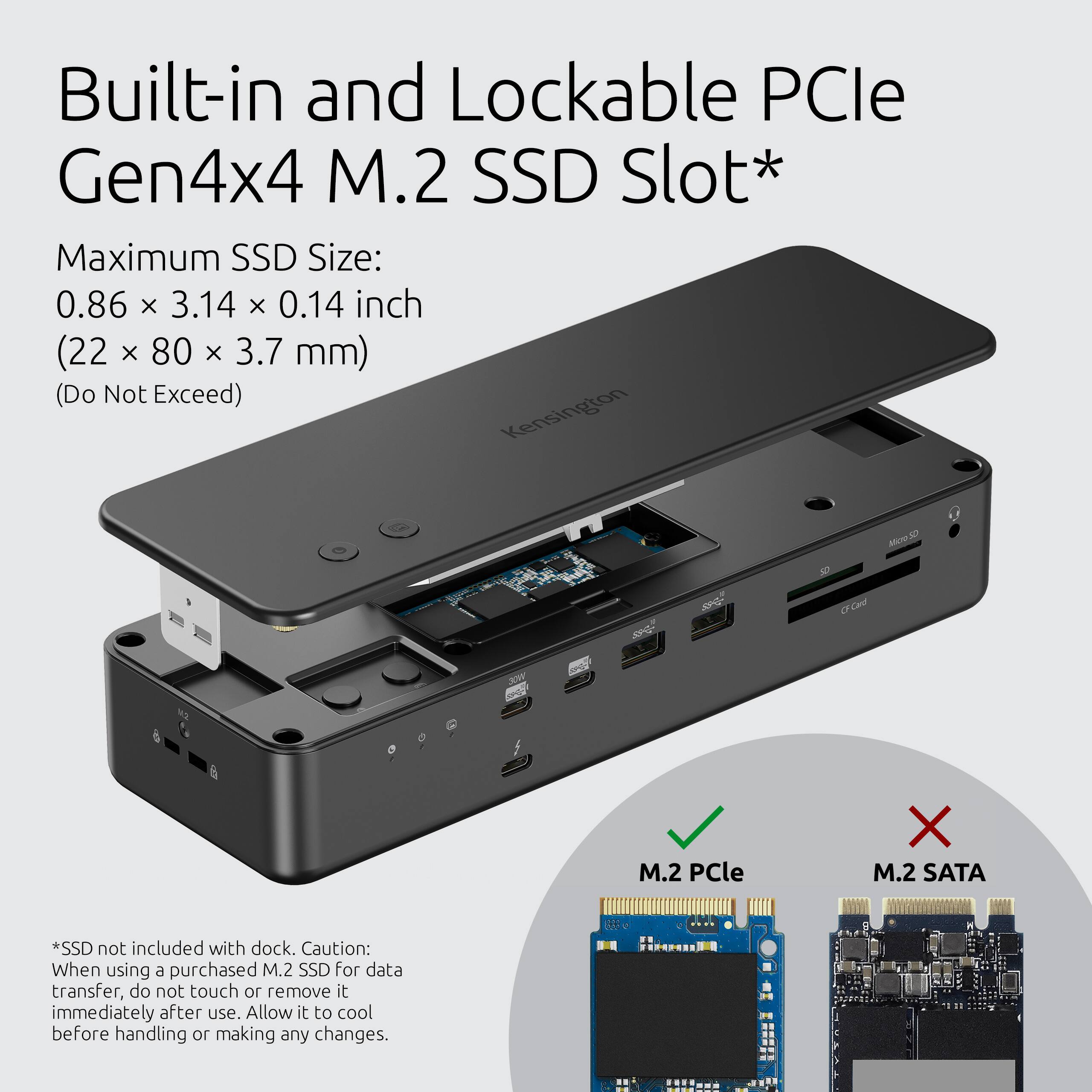Built-in and Lockable PCIe Gen4x4 M.2 SSD Slot*

Maximum SSD Size: 0.86 x 3.14 x 0.14 inch (22 x 80 x 3.7 mm) (Do Not Exceed)

*SSD not included with dock. Caution: When using a purchased M.2 SSD for data transfer, do not touch or remove it immediately after use. Allow it to cool before handling or making any changes.

M.2 PCIe
M.2 SATA