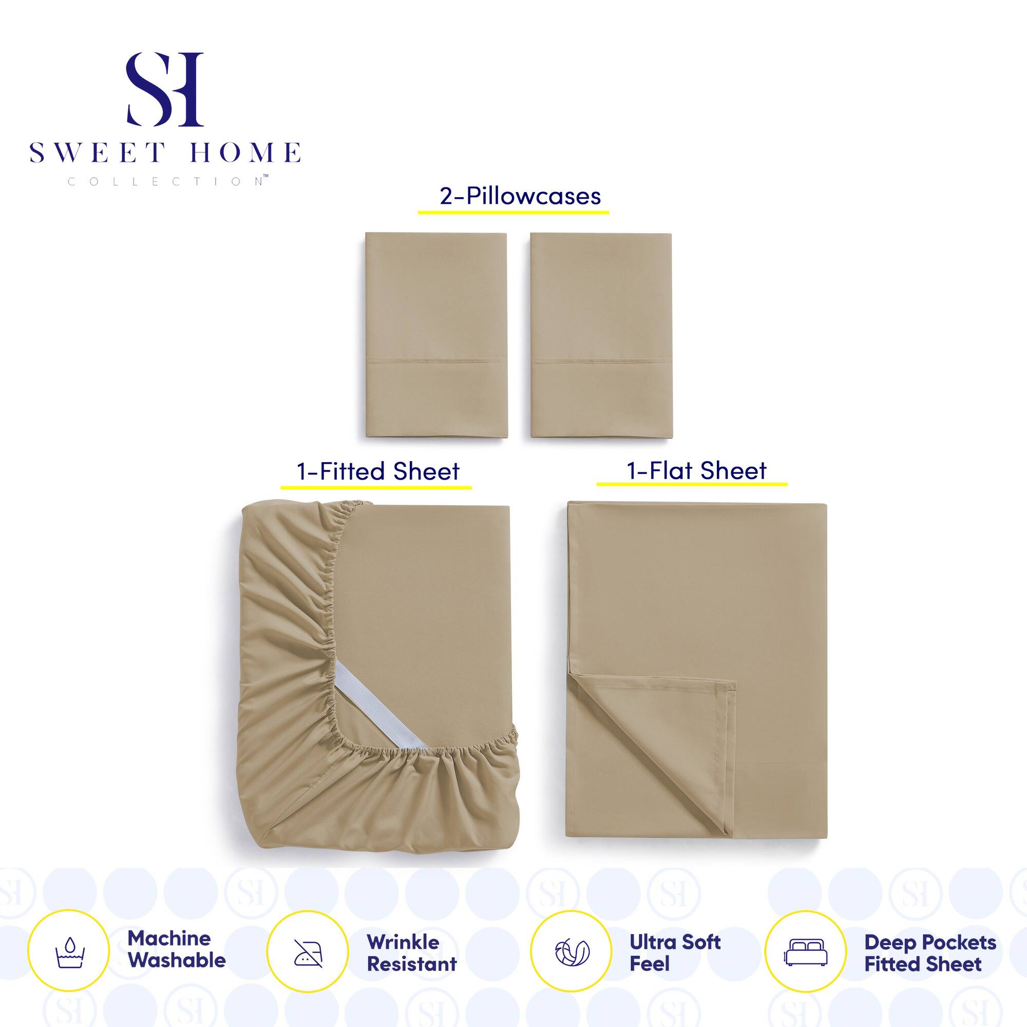 **SWEET HOME COLLECTION**

- 2-Pillowcases
- 1-Fitted Sheet
- 1-Flat Sheet

**Features:**
- Machine Washable
- Wrinkle Resistant
- Ultra Soft Feel
- Deep Pockets Fitted Sheet
