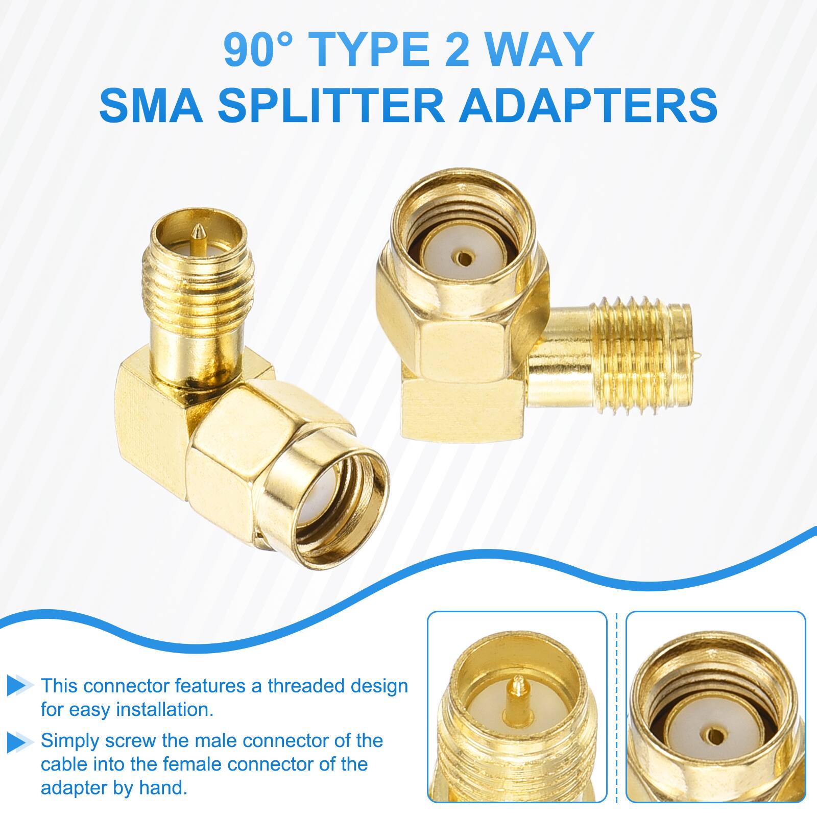 90° TYPE 2 WAY SMA SPLITTER ADAPTERS

This connector features a threaded design for easy installation. Simply screw the male connector of the cable into the female connector of the adapter by hand.