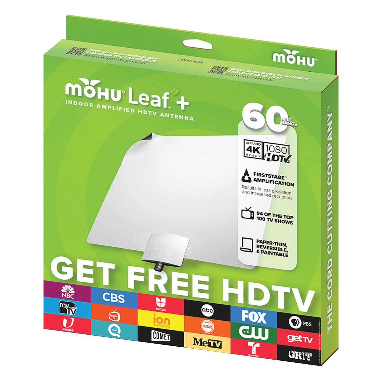 MOHU Leaf+  
INDOOR AMPLIFIED HDTV ANTENNA  

60 MILE RANGE  
ULTRA HD 4K 1080 READY HDTV COMP  

FIRSTSTAGE AMPLIFICATION  
Results in less pixelation and increased reception  

94 OF THE TOP 100 TV SHOWS  

PAPER-THIN, REVERSIBLE, & PAINTABLE  

GET FREE HDTV  

NBC  
CBS  
my9  
FOX  
ABC  
CW  
PBS  
getTV  
COMET  
GRIT  
MeTV  
ion  
UNIMAS  
QVC  
THE CW  
THE COMET  

CUTTING THE CORD