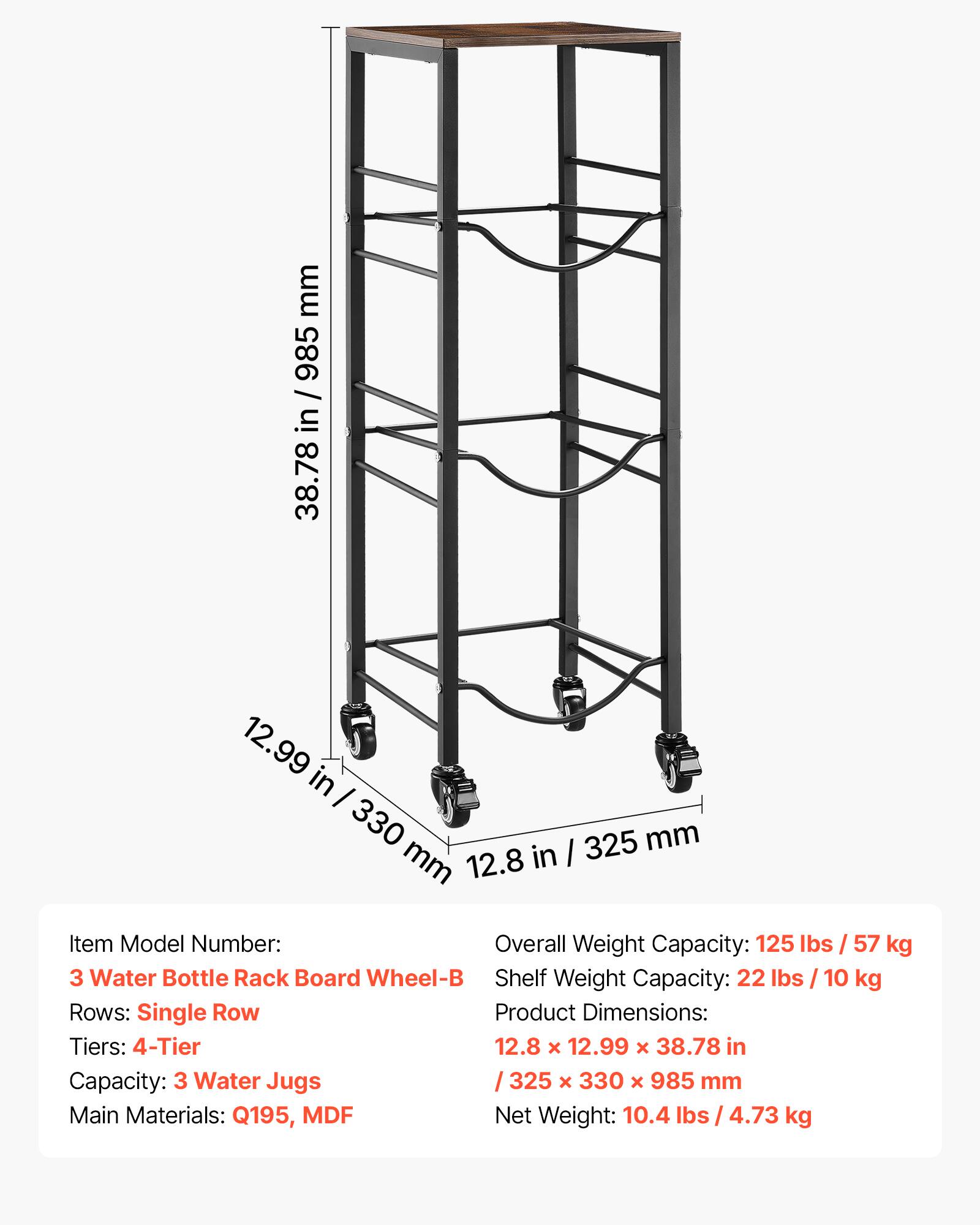 mm 985 / 38.78 in / 985 in 38.78 12.99 in I 330 325 mm mm 12.8 in I Item Model Number: Overall Weight Capacity: 125 lbs / 57 kg 3 Water Bottle Rack Board Wheel-B Shelf Weight Capacity: 22 lbs I 10 kg Rows: Single Row Product Dimensions: Tiers: 4-Tier 12.8 x 12.99 x 38.78 in Capacity: 3 Water Jugs 325 x 330 x 985 mm Main Materials: Q195, MDF Net Weight: 10.4 lbs / 4.73 kg