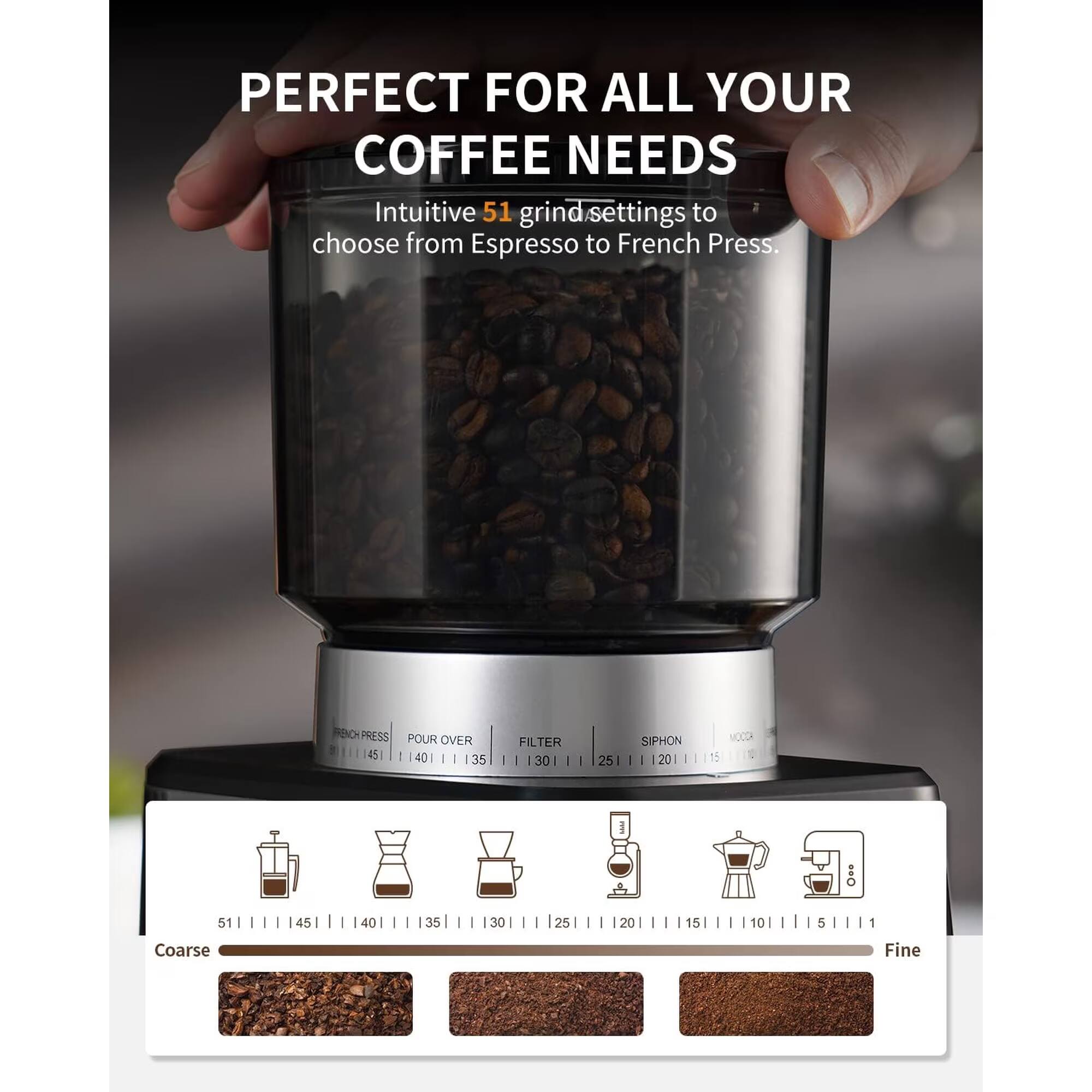 PERFECT FOR ALL YOUR COFFEE NEEDS  
Intuitive 51 grind settings to choose from Espresso to French Press.

FRENCH PRESS POUR OVER FILTER SIPHON MOCCA  
51 | 45 | 40 | 35 | 30 | 25 | 20 | 15 | 5 | 10 | 5 | 1  
Coarse | Fine