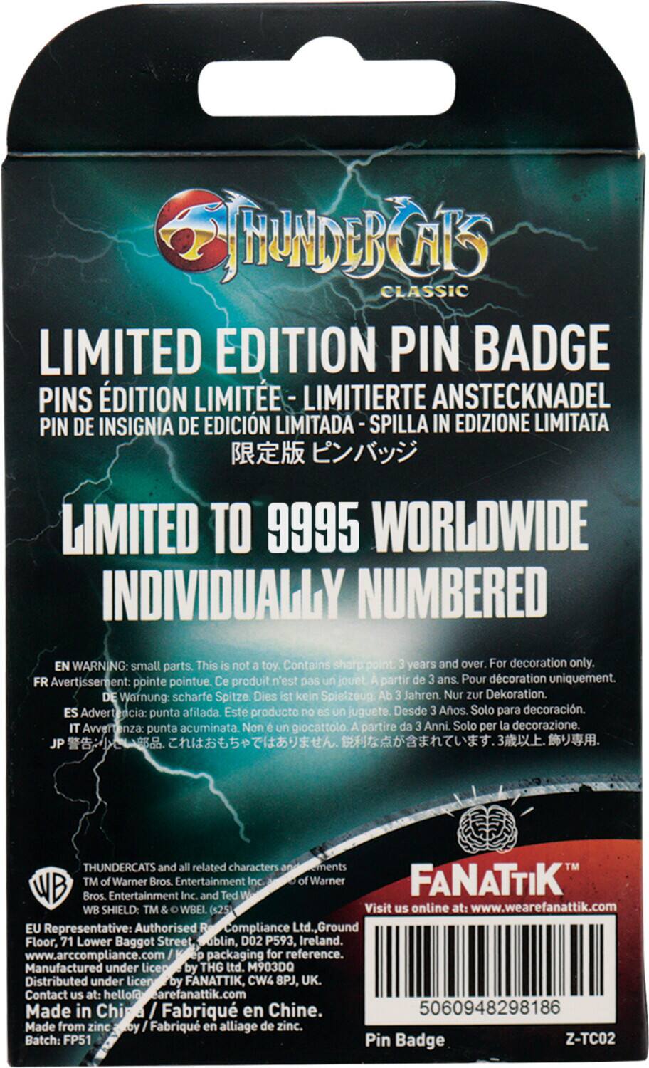 **ThunderCats Classic Limited Edition Pin Badge**

**Limited Edition Pin Badge**
- Limited Edition Pin - Édition Limitée - Limitierte Anstecknadel - Pin de Insignia de Edición Limitada - Spilla in Edizione Limitata - 限定版 ピンバッジ

**Limited to 9995 Worldwide Individually Numbered**
- Limited to 9995 worldwide individually numbered

**Warning:**
- EN: Small parts. This is not a toy. Contains sharp point. 3 years and over. For decoration only.
- FR: Avertissement: pointe pointue. Ce produit n'est pas un jouet. À partir de 3 ans. Pour décoration uniquement.
- DE: Warnung: scharfe Spitze. Dies ist kein Spielzeug. Ab 3 Jahren. Nur zur Dekoration.
- ES: Advertencia: punta afilada. Este producto no es un juguete. Desde 3 años. Solo para decoración.
- IT: Avvertenza: punta acuminata. Non è un giocattolo. A partire da 3 anni. Solo per la decorazione.
- JP: 警告