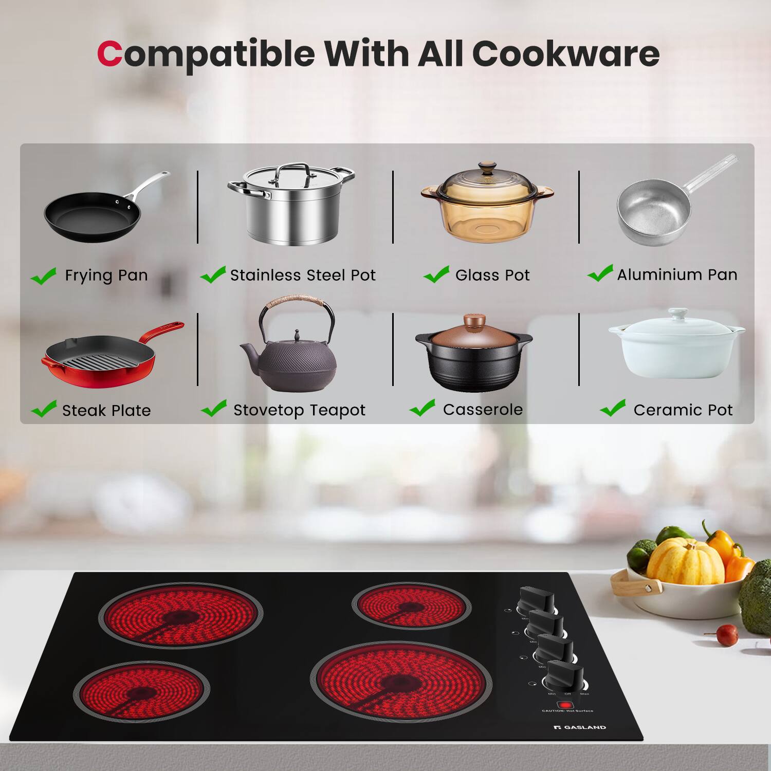 Compatible With All Cookware

- Frying Pan
- Stainless Steel Pot
- Glass Pot
- Aluminium Pan
- Steak Plate
- Stovetop Teapot
- Casserole
- Ceramic Pot