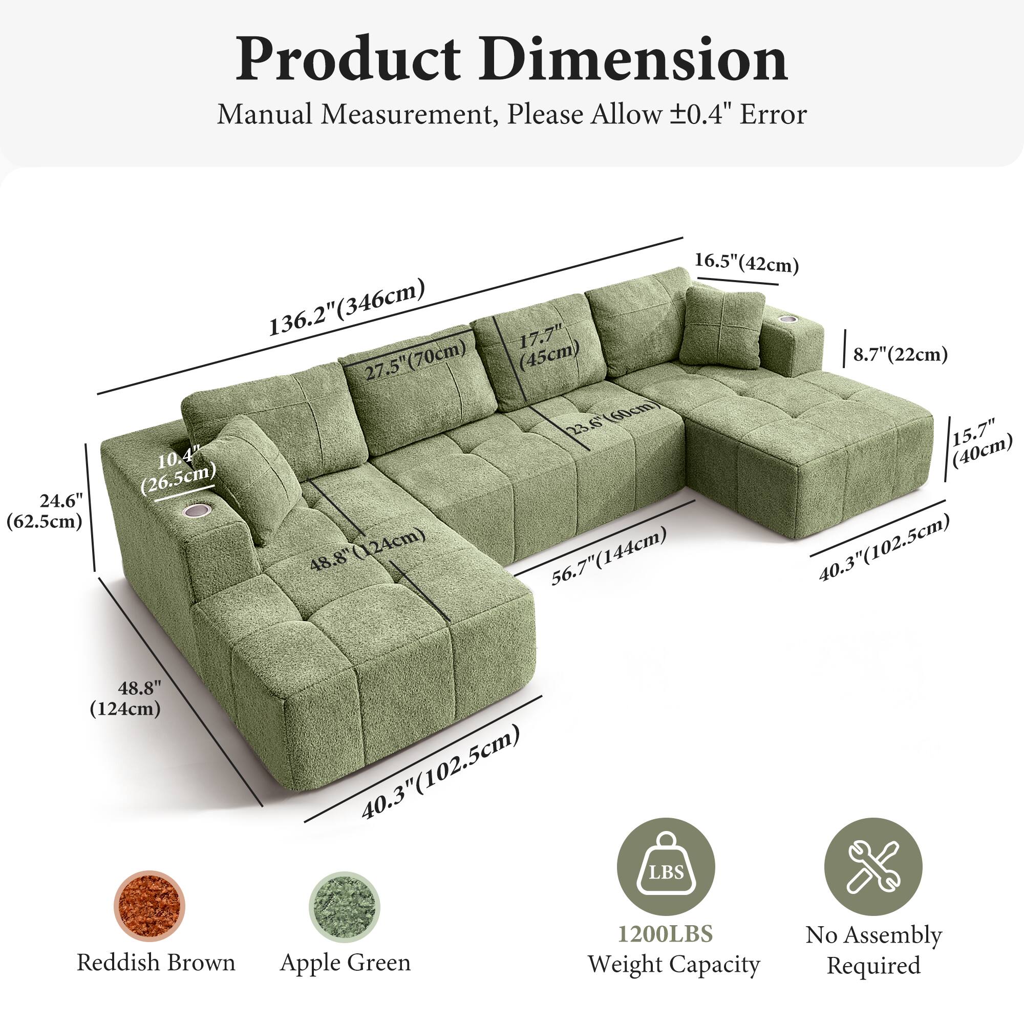 Product Dimension  
Manual Measurement, Please Allow ±0.4" Error  

- Length: 136.2" (346cm)  
- Width: 48.8" (124cm)  
- Height: 24.6" (62.5cm)  
- Seat Height: 15.7" (40cm)  
- Seat Depth: 40.3" (102.5cm)  
- Armrest Height: 16.5" (42cm)  
- Armrest Width: 8.7" (22cm)  
- Back Height: 17.7" (45cm)  
- Back Width: 27.5" (70cm)  
- Cushion Depth: 10.4" (26.5cm)  
- Cushion Width: 48.8" (124cm)  
- Cushion Height: 56.7" (144cm)  

Colors:  
- Reddish Brown  
- Apple Green  

Weight Capacity: 1200LBS  
No Assembly Required