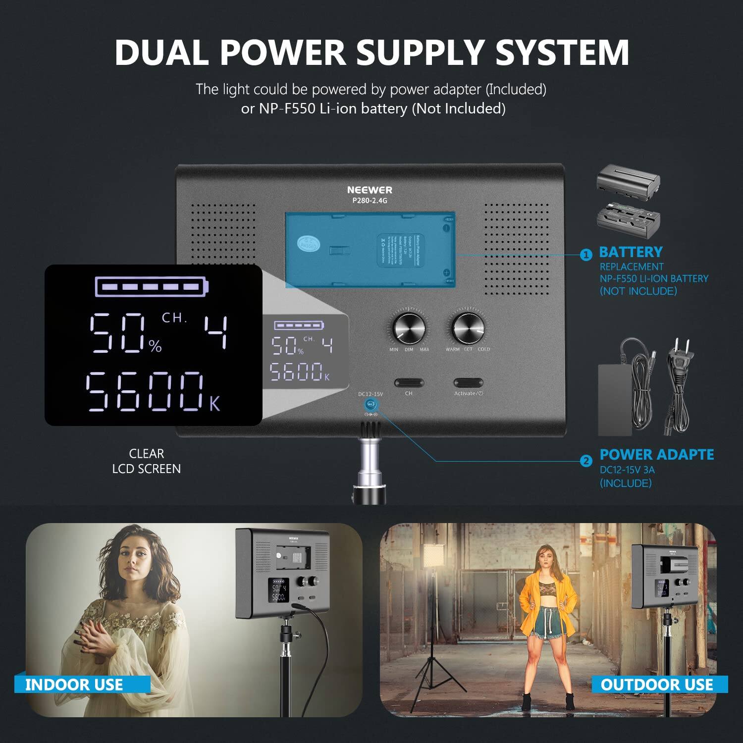 DUAL POWER SUPPLY SYSTEM

The light could be powered by power adapter (Included) or NP-F550 Li-ion battery (Not Included)

NEEWER P280-2.4G

50% 50% 5600 K 5600K

CLEAR LCD SCREEN

BATTERY REPLACEMENT NP-FS50 LI-ION BATTERY (NOT INCLUDED)

POWER ADAPTE DC12-15V (INCLUDE)

INDOOR USE OUTDOOR USE