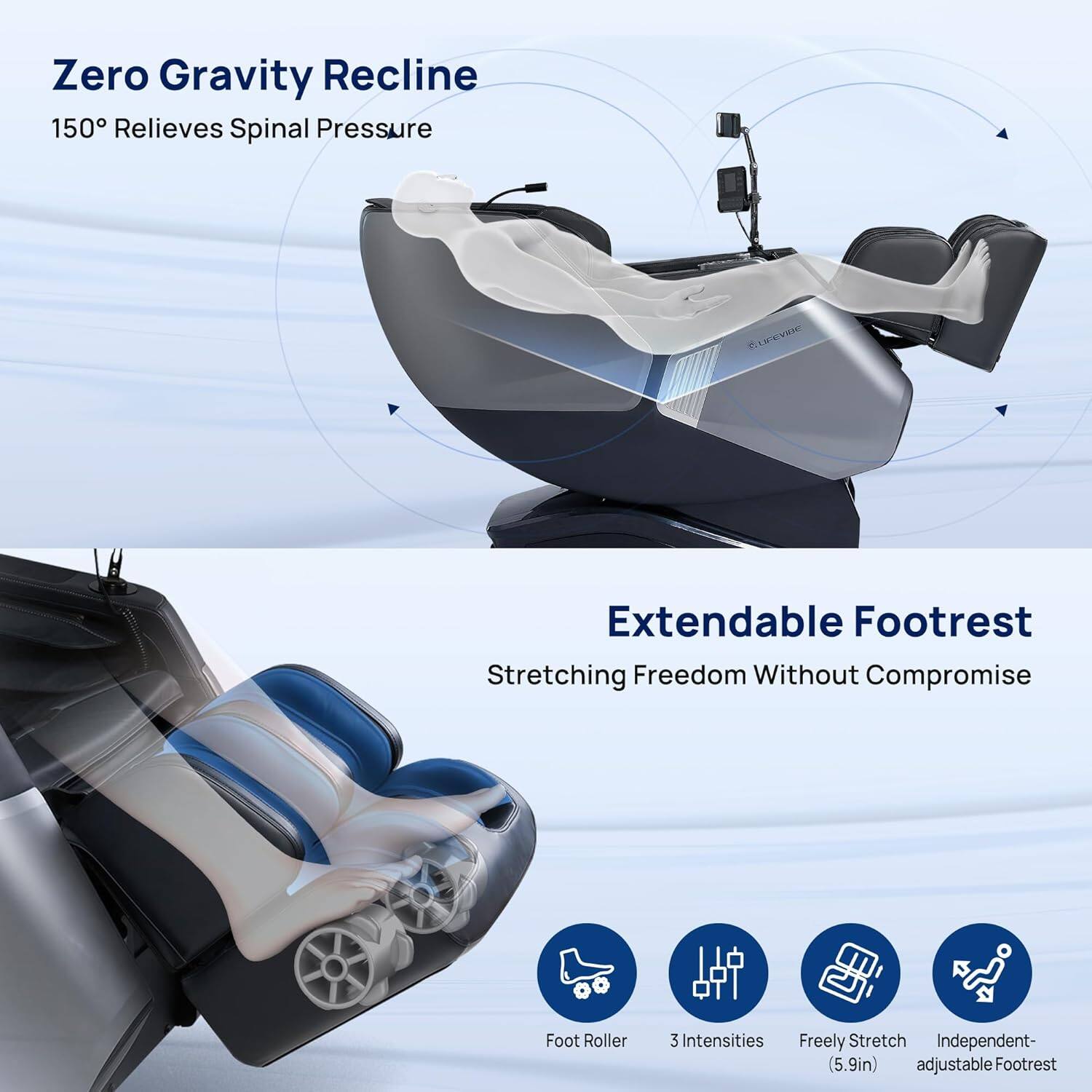 Zero Gravity Recline  
150° Relieves Spinal Pressure  

Extendable Footrest  
Stretching Freedom Without Compromise  

Foot Roller  
3 Intensities  
Freely Stretch  
Independent- (5.9in) adjustable Footrest