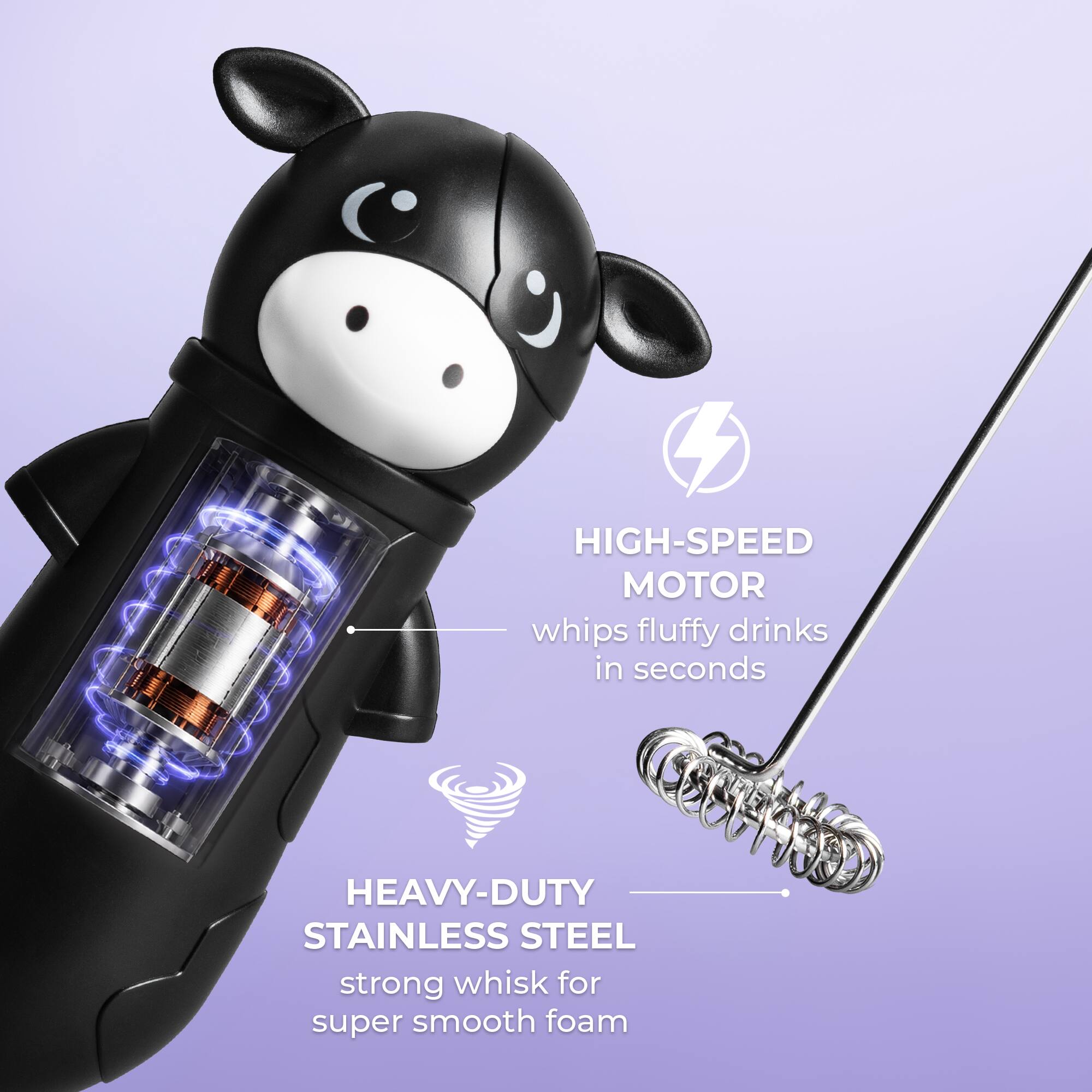HIGH-SPEED MOTOR whips fluffy drinks in seconds  
HEAVY-DUTY STAINLESS STEEL strong whisk for super smooth foam