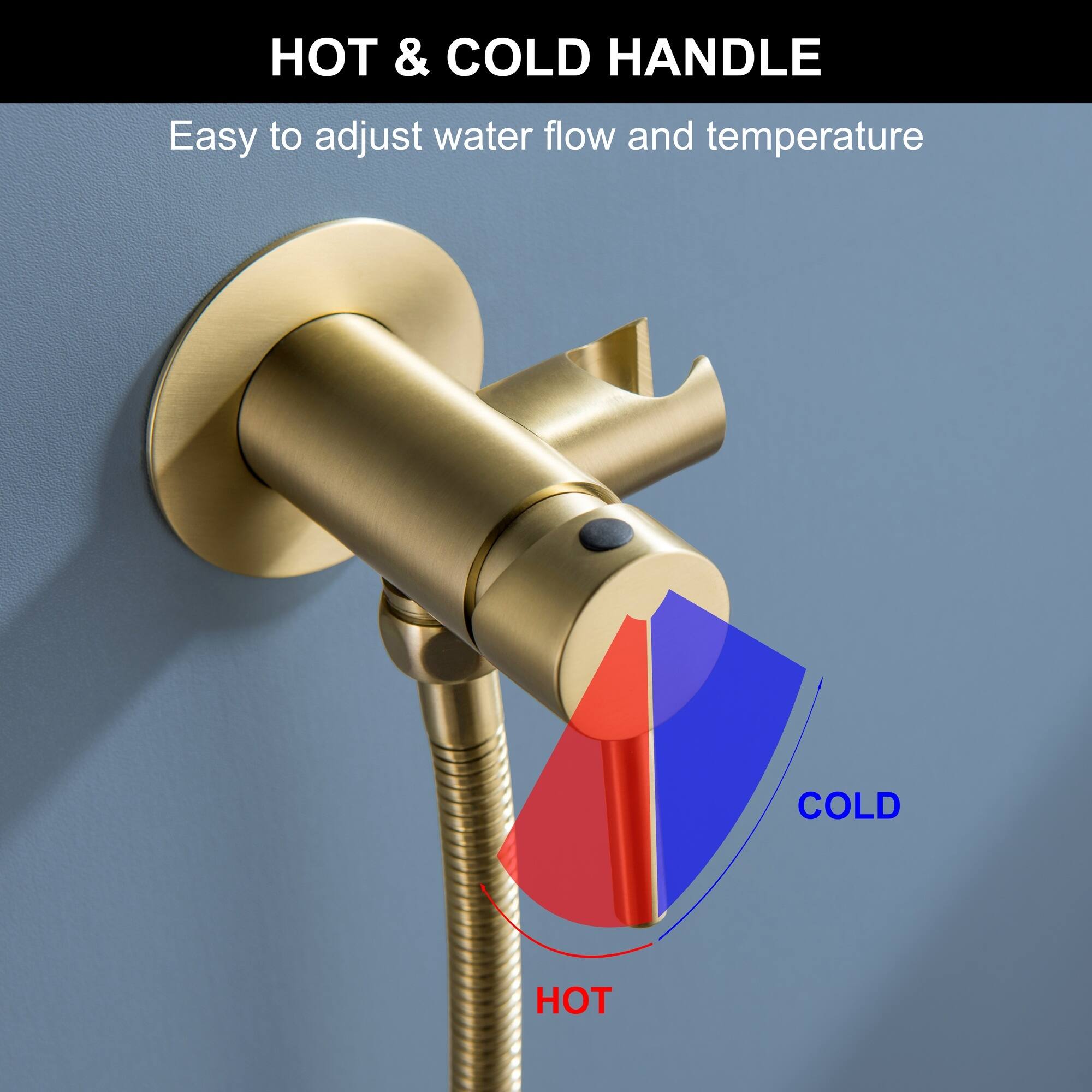 HOT & COLD HANDLE  
Easy to adjust water flow and temperature