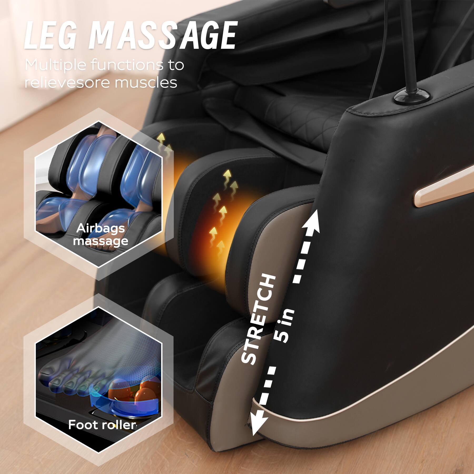 LEG MASSAGE  
Multiple functions to relieve sore muscles  

Airbags massage  

Foot roller  

STRETCH 5 in