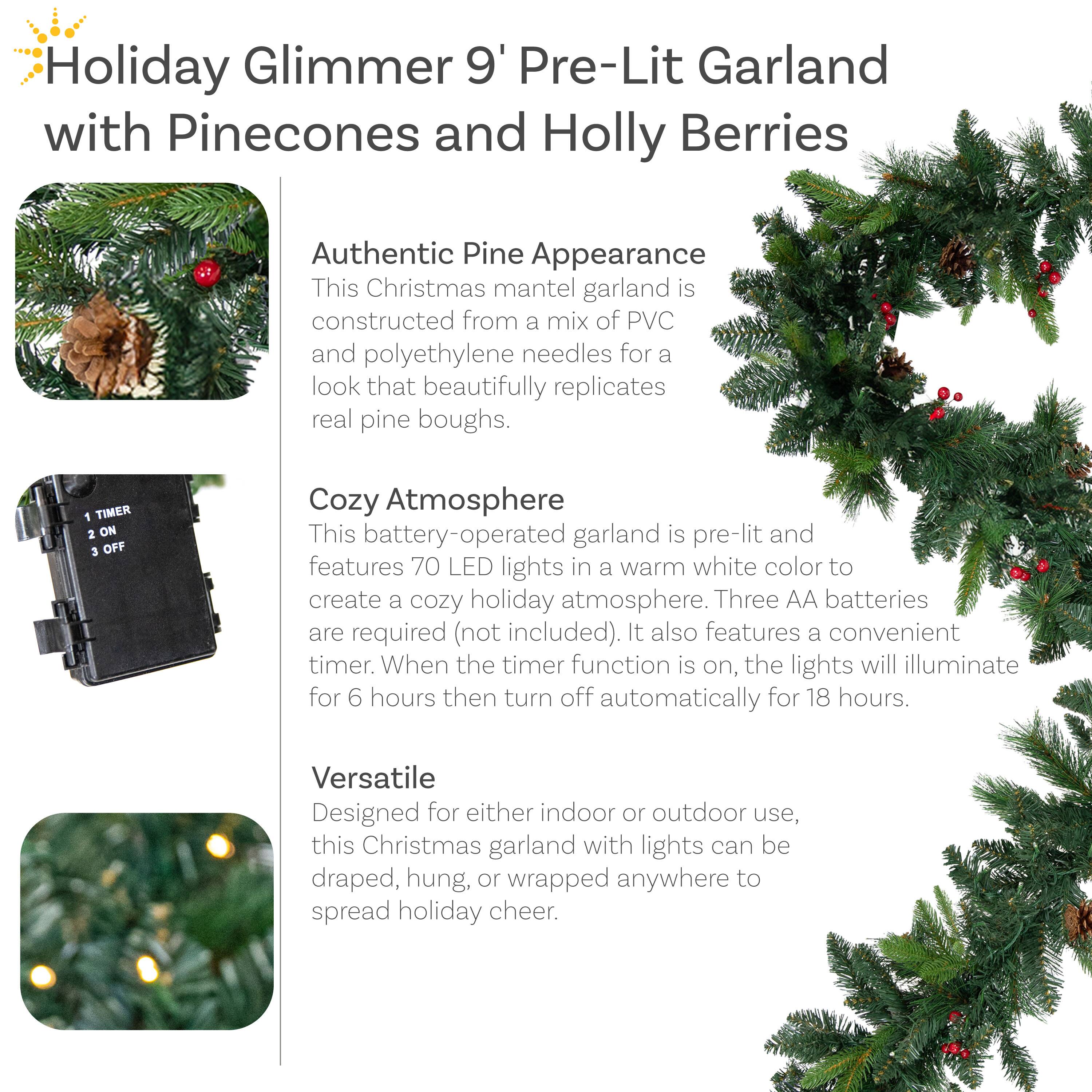 Holiday Glimmer 9' Pre-Lit Garland with Pinecones and Holly Berries

Authentic Pine Appearance
This Christmas mantel garland is constructed from a mix of PVC and polyethylene needles for a look that beautifully replicates real pine boughs.

Cozy Atmosphere
This battery-operated garland is pre-lit and features 70 LED lights in a warm white color to create a cozy holiday atmosphere. Three AA batteries are required (not included). It also features a convenient timer. When the timer function is on, the lights will illuminate for 6 hours then turn off automatically for 18 hours.

Versatile
Designed for either indoor or outdoor use, this Christmas garland with lights can be draped, hung, or wrapped anywhere to spread holiday cheer.