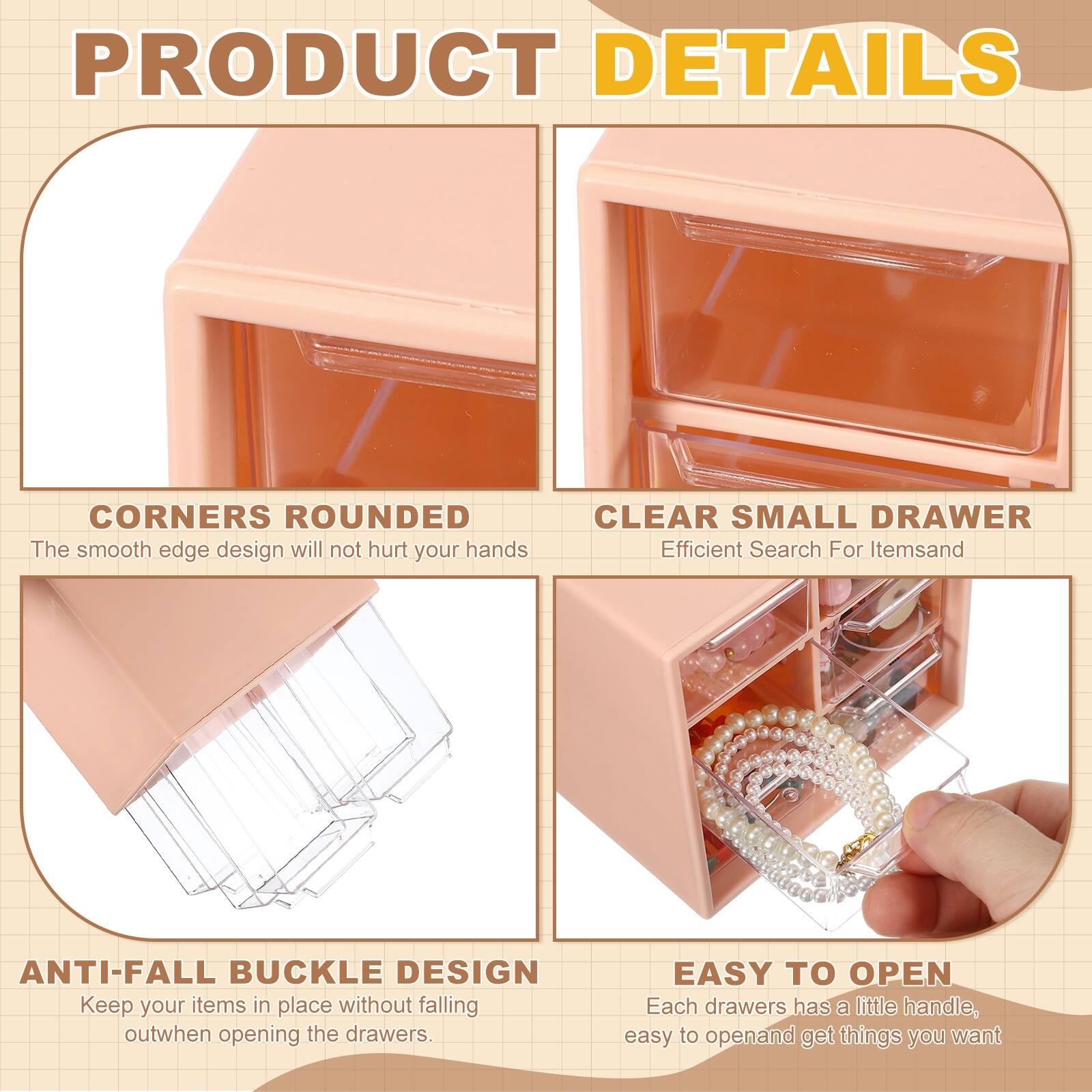 PRODUCT DETAILS

- CORNERS ROUNDED  
  The smooth edge design will not hurt your hands

- CLEAR SMALL DRAWER  
  Efficient Search For Items

- ANTI-FALL BUCKLE DESIGN  
  Keep your items in place without falling out when opening the drawers

- EASY TO OPEN  
  Each drawer has a little handle, easy to open and get things you want