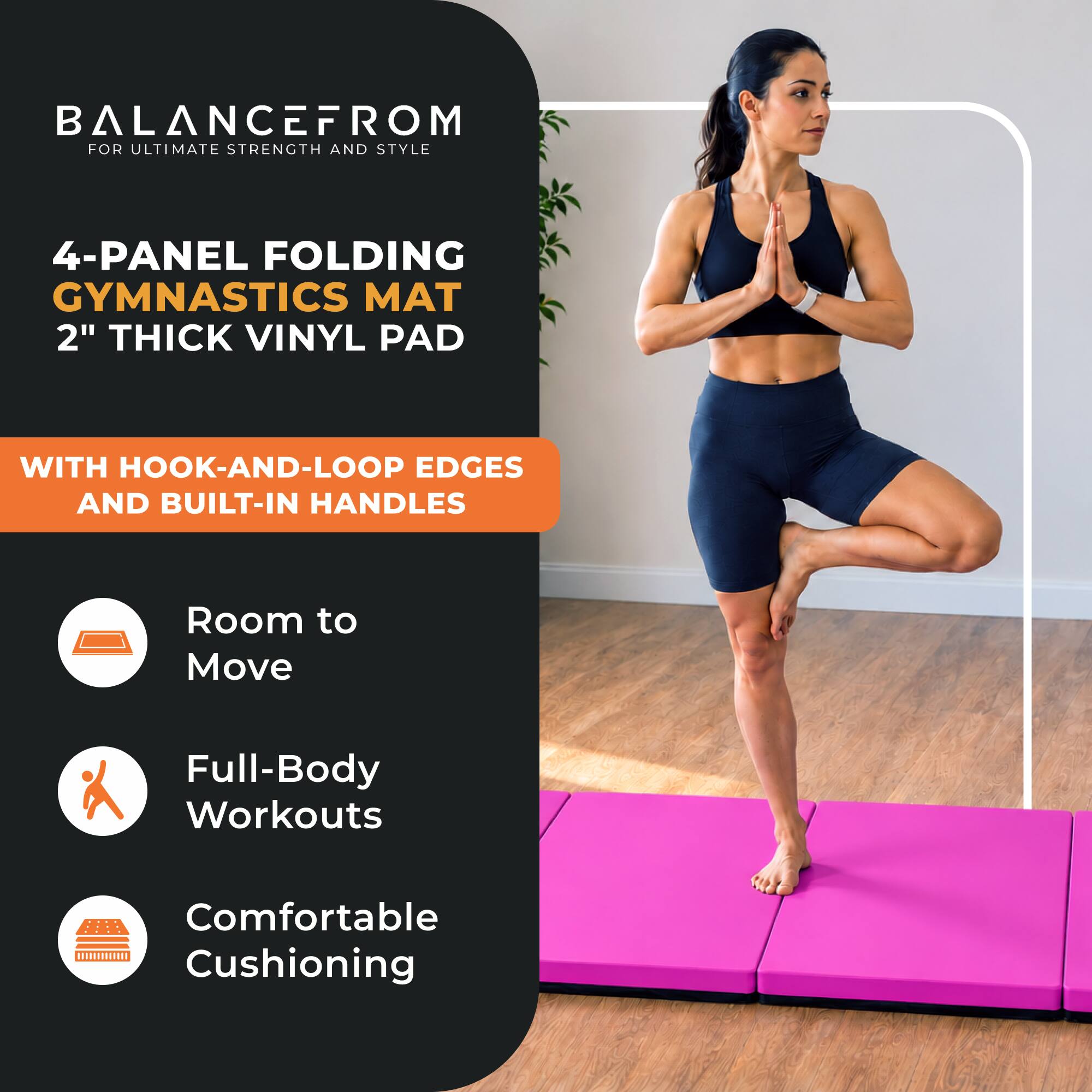 BALANCEFROM  
FOR ULTIMATE STRENGTH AND STYLE

4-PANEL FOLDING GYMNASTICS MAT  
2" THICK VINYL PAD

WITH HOOK-AND-LOOP EDGES AND BUILT-IN HANDLES

- Room to Move
- Full-Body Workouts
- Comfortable Cushioning