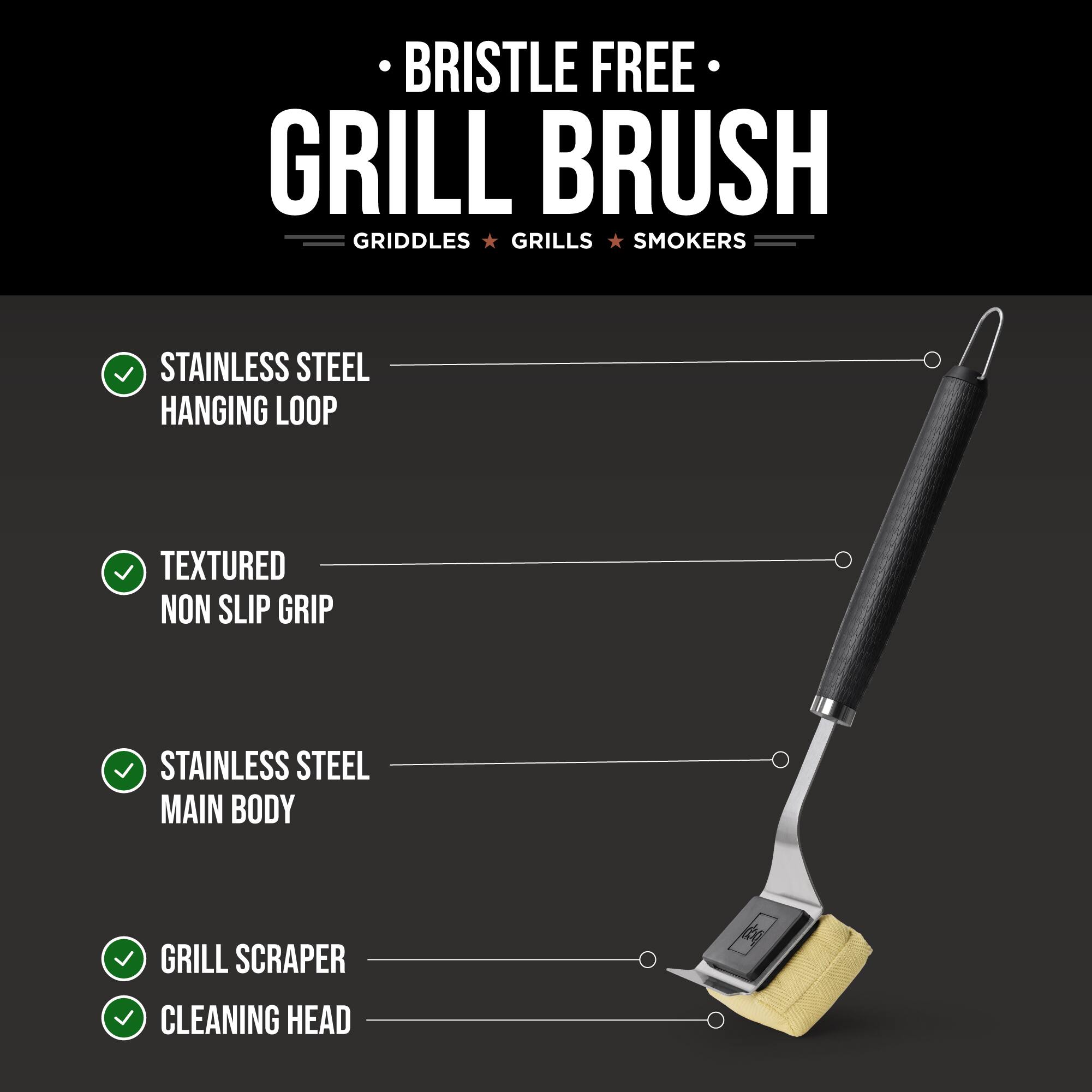 BRISTLE FREE GRILL BRUSH  
GRIDDLES • GRILLS • SMOKERS  

STAINLESS STEEL HANGING LOOP  
TEXTURED NON SLIP GRIP  
STAINLESS STEEL MAIN BODY  
GRILL SCRAPER  
CLEANING HEAD