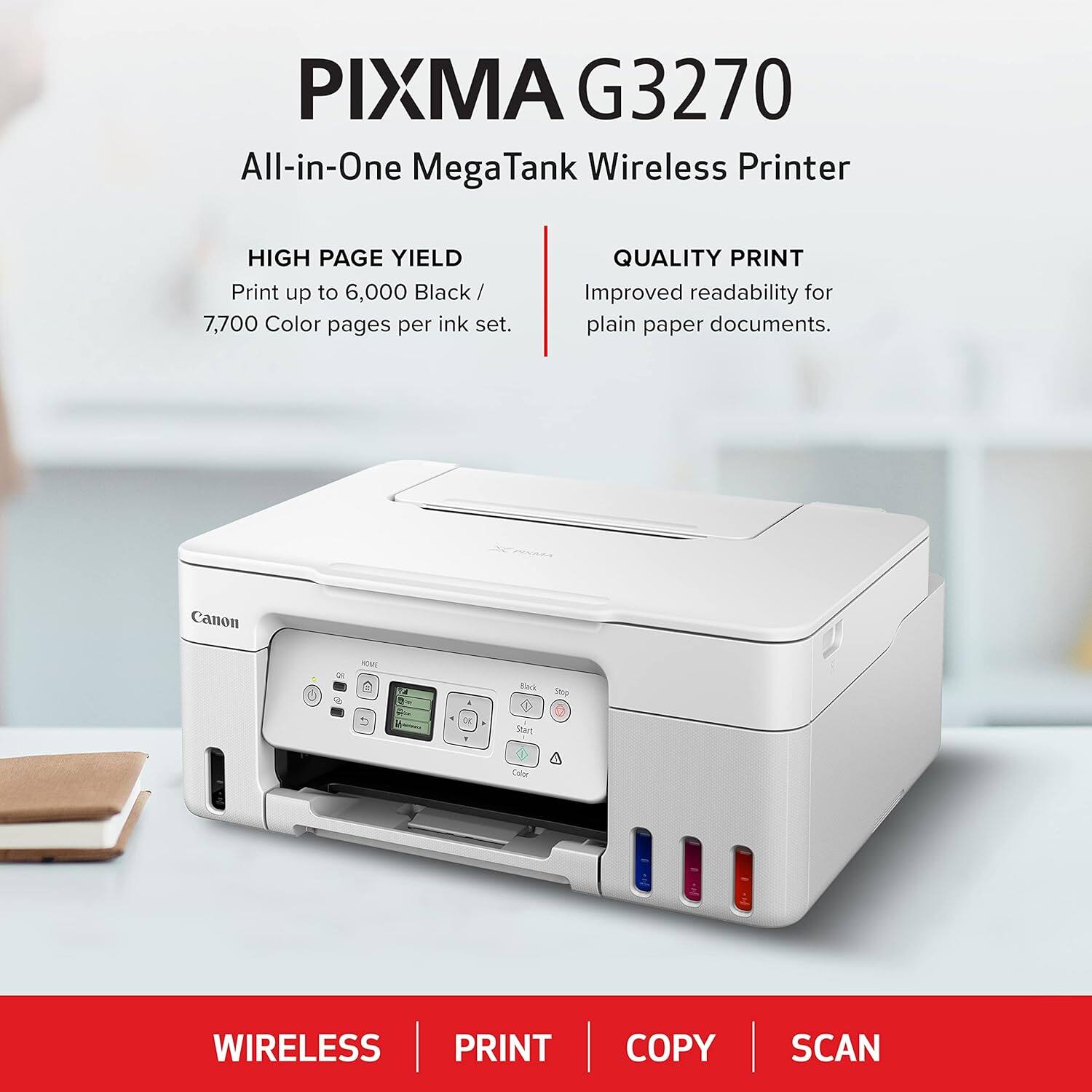 PIXMA G3270 All-in-One Mega Tank Wireless Printer

HIGH PAGE YIELD
Print up to 6,000 Black / 7,700 Color pages per ink set.

QUALITY PRINT
Improved readability for plain paper documents.

Canon

WIRELESS PRINT COPY SCAN
