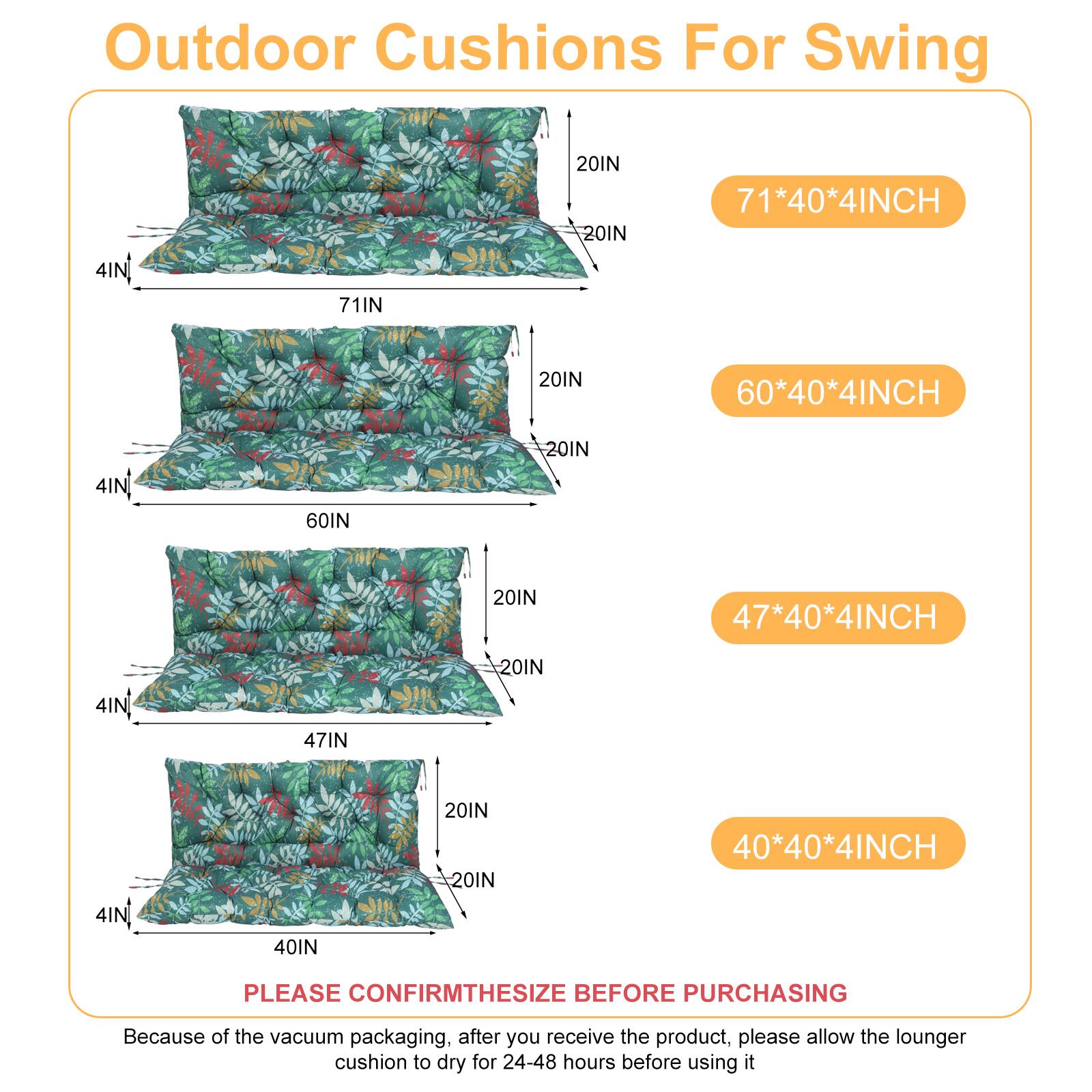 Outdoor Cushions For Swing

- 71*40*4INCH
- 60*40*4INCH
- 47*40*4INCH
- 40*40*4INCH

PLEASE CONFIRM THE SIZE BEFORE PURCHASING

Because of the vacuum packaging, after you receive the product, please allow the lounger cushion to dry for 24-48 hours before using it
