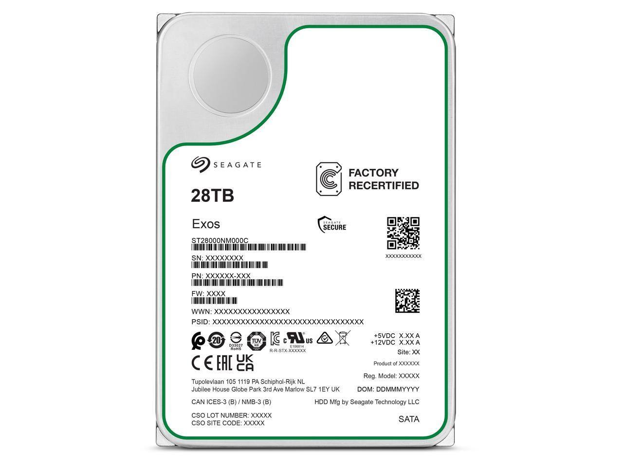 SEAGATE 28TB FACTORY RECERTIFIED  
Exos SECURE  
ST28000NMO00C  
SN: XXXXXXXX  
PN: XXXXXX-XXX  
FW: Xxxx  
WWN: XXXXXXXXXXXXXXXX  
PSID: XXXXXXXXXXXXXXXXXXXXXXXXXXXXXXXX  
LR + 5VDC XXX A  
20 TOV IC C US  
12VDC XXX A  
033027 - 106014  
Ro R-R-STX-XXXXXX  
Site: Xx UK  
E EAC CA  
Product of XXXXxx  
Reg. Model: Xxxxx  
Tupoleviaan 105 1119 PA Schiphol-Rijk NL  
Jubilee House Globe Park 3rd Ave Mariow SL7 1EY UK  
DOM: DDMMMYYYY  
CAN ICES-3 (B) / NMB-3 (B)  
HDD Mfg by Seagate Technology LLC  
CSO LOT NUMBER: XXXXX  
CSO SITE CODE Xxxxx  
SATA