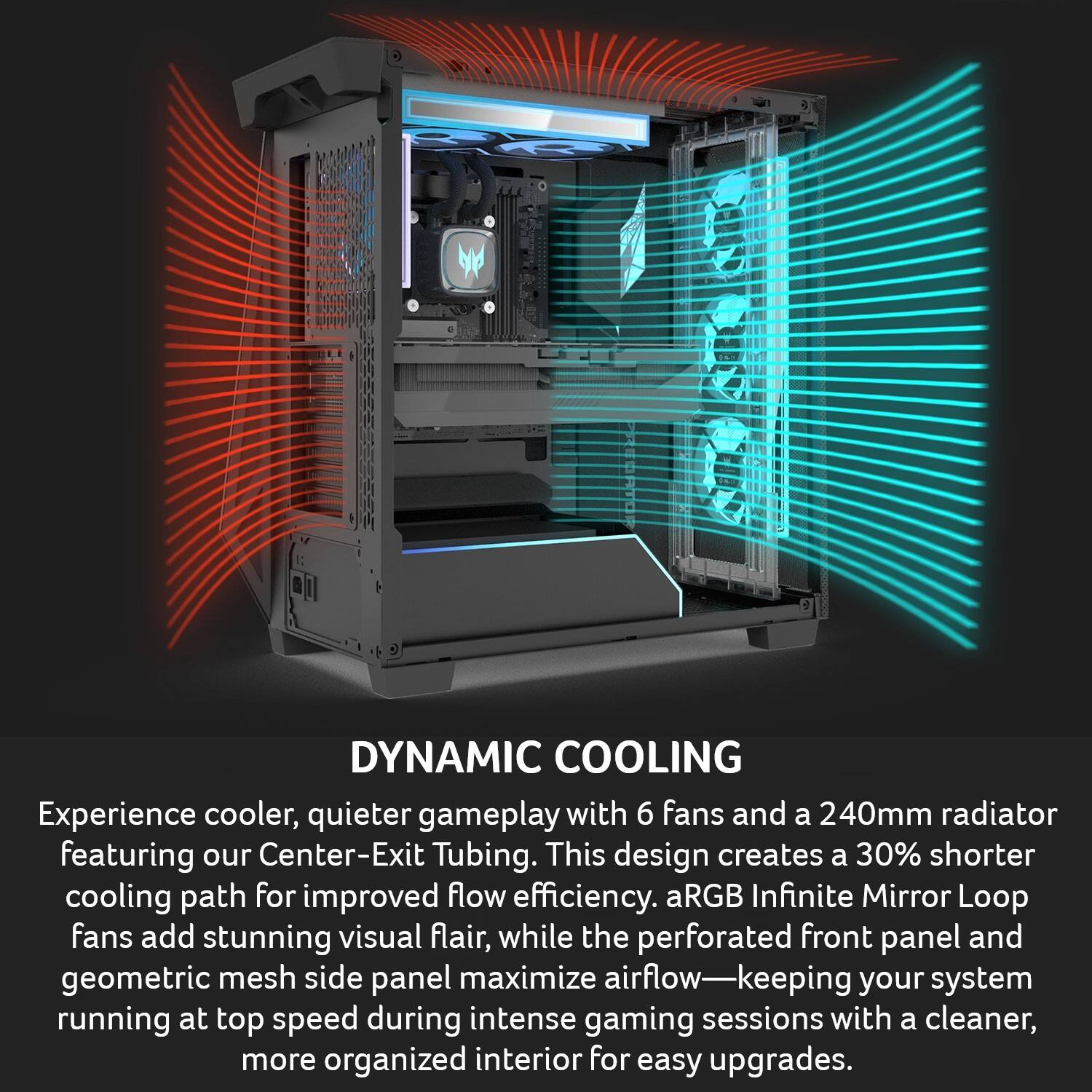 DYNAMIC COOLING

Experience cooler, quieter gameplay with 6 fans and a 240mm radiator featuring our Center-Exit Tubing. This design creates a 30% shorter cooling path for improved flow efficiency. aRGB Infinite Mirror Loop fans add stunning visual flair, while the perforated front panel and geometric mesh side panel maximize airflow—keeping your system running at top speed during intense gaming sessions with a cleaner, more organized interior for easy upgrades.