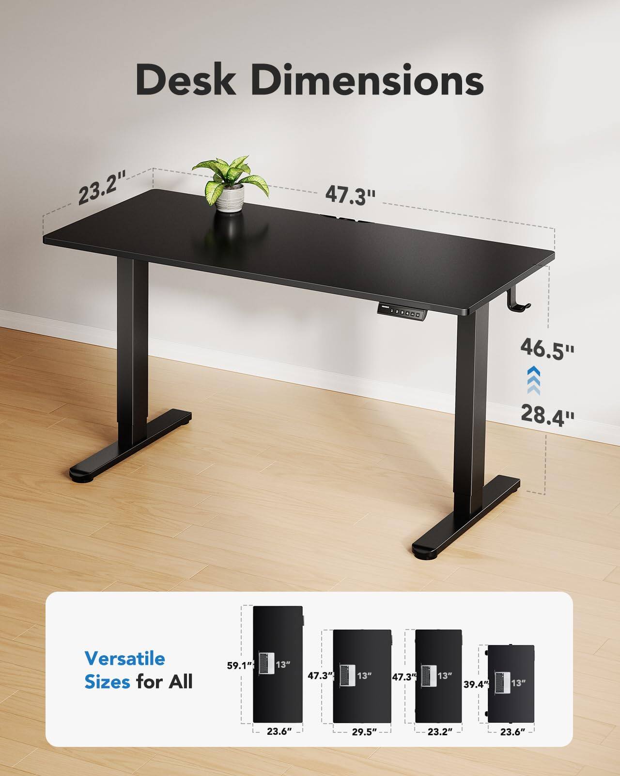 Desk Dimensions  
23.2" x 47.3" x 46.5" x 28.4"  

Versatile Sizes for All  
59.1" x 13" x 23.6"  
47.3" x 13" x 29.5"  
47.3" x 13" x 23.2"  
39.4" x 13" x 23.6"