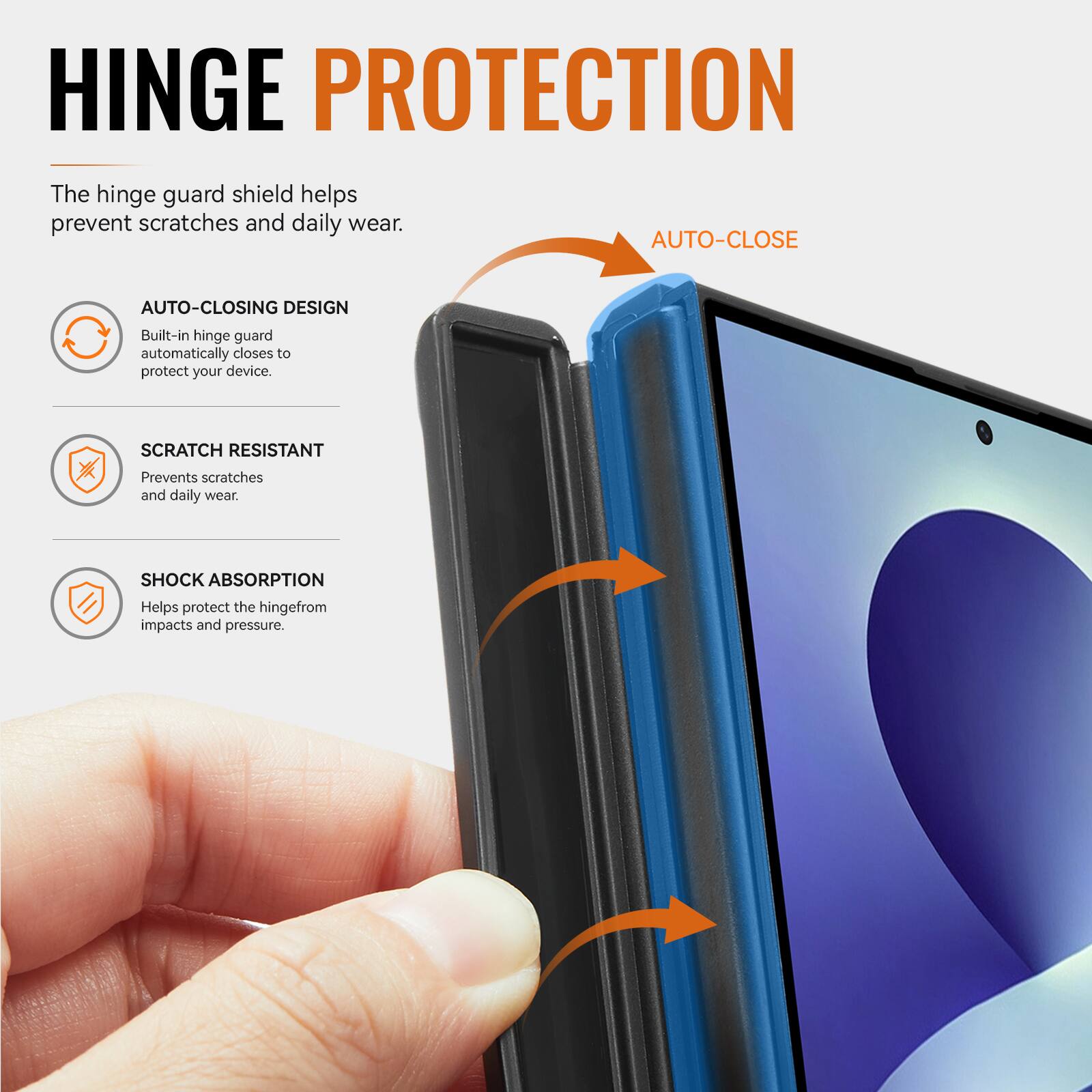 HINGE PROTECTION

The hinge guard shield helps prevent scratches and daily wear.

AUTO-CLOSING DESIGN
Built-in hinge guard automatically closes to protect your device.

SCRATCH RESISTANT
Prevents scratches and daily wear.

SHOCK ABSORPTION
Helps protect the hinge from impacts and pressure.